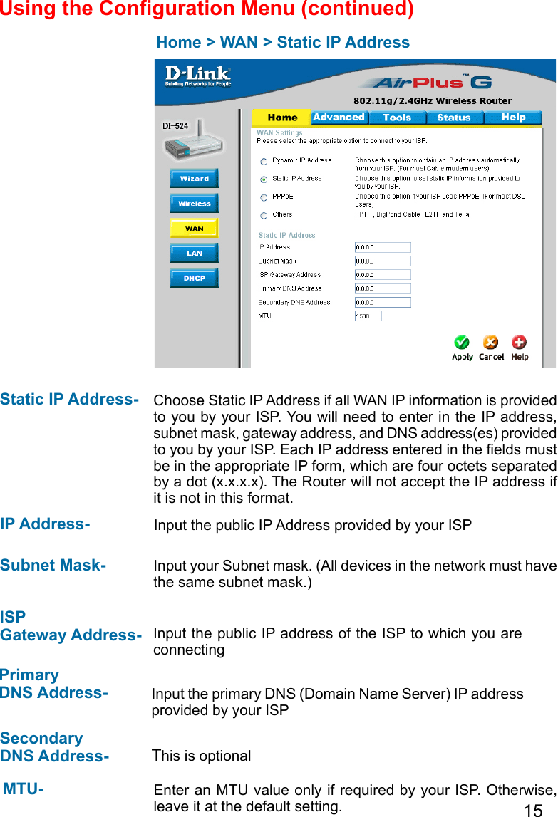 15Home &gt; WAN &gt; Static IP AddressStatic IP Address-  IP Address-Subnet Mask- ISP Gateway Address-Primary DNS Address- Secondary DNS Address- Choose Static IP Address if all WAN IP information is provided to you by your ISP. You will need to enter in the IP address, subnet mask, gateway address, and DNS address(es) provided to you by your ISP. Each IP address entered in the elds must be in the appropriate IP form, which are four octets separated by a dot (x.x.x.x). The Router will not accept the IP address if it is not in this format. Input the public IP Address provided by your ISPInput your Subnet mask. (All devices in the network must have the same subnet mask.)Input the public IP address of the ISP to which you are connecting Input the primary DNS (Domain Name Server) IP address provided by your ISP This is optionalEnter an MTU value only if required by your ISP. Otherwise, leave it at the default setting.MTU- Using the Conguration Menu (continued)