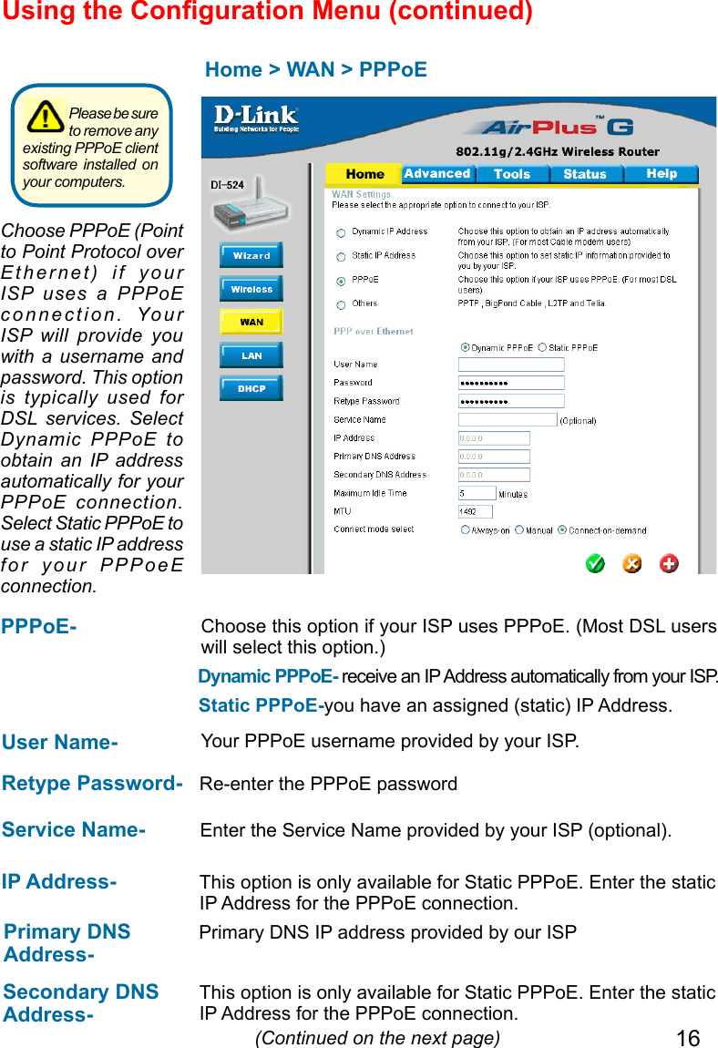 16Using the Conguration Menu (continued)Home &gt; WAN &gt; PPPoE IP Address-  This option is only available for Static PPPoE. Enter the static IP Address for the PPPoE connection. (Continued on the next page)User Name-  Your PPPoE username provided by your ISP.Service Name-  Enter the Service Name provided by your ISP (optional).Retype Password-  Re-enter the PPPoE passwordPPPoE- Static PPPoE-you have an assigned (static) IP Address.Choose this option if your ISP uses PPPoE. (Most DSL users will select this option.)Dynamic PPPoE- receive an IP Address automatically from your ISP. Primary DNS Address- Primary DNS IP address provided by our ISPSecondary DNS Address- This option is only available for Static PPPoE. Enter the static IP Address for the PPPoE connection.Choose PPPoE (Point to Point Protocol over Ethernet)  if  your ISP  uses  a  PPPoE connection.  Your ISP  will  provide  you with a username and password. This option is  typically  used  for DSL  services.  Select Dynamic  PPPoE  to obtain  an  IP  address automatically for your PPPoE  connection. Select Static PPPoE to use a static IP address for  your  PPPoeE connection.Please be sure to remove any existing PPPoE client software installed on your computers. 