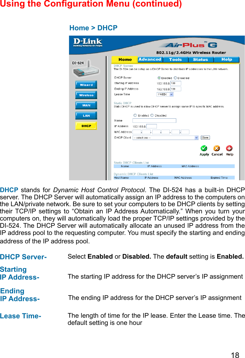 18Using the Conguration Menu (continued)  Home &gt; DHCPDHCP stands for  Dynamic  Host  Control  Protocol.  The  DI-524  has  a  built-in  DHCP server. The DHCP Server will automatically assign an IP address to the computers on the LAN/private network. Be sure to set your computers to be DHCP clients by setting their  TCP/IP  settings  to  “Obtain  an  IP Address Automatically.”  When  you  turn  your computers on, they will automatically load the proper TCP/IP settings provided by the DI-524. The DHCP Server will automatically allocate an unused IP address from the IP address pool to the requesting computer. You must specify the starting and ending address of the IP address pool.DHCP Server-  Select Enabled or Disabled. The default setting is Enabled.Starting IP Address-  The starting IP address for the DHCP server’s IP assignmentEnding IP Address- The ending IP address for the DHCP server’s IP assignmentLease Time-  The length of time for the IP lease. Enter the Lease time. The default setting is one hour