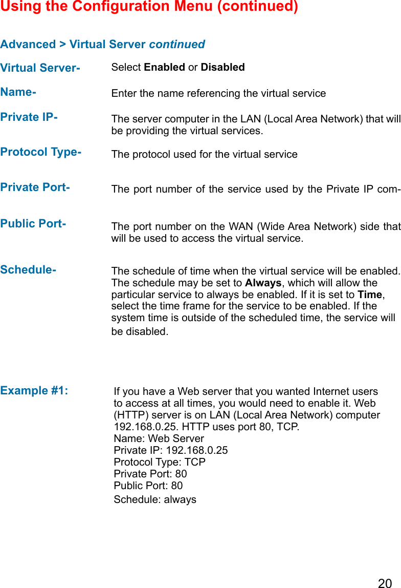 20Advanced &gt; Virtual Server continuedUsing the Conguration Menu (continued)Example #1: Protocol Type-  The protocol used for the virtual servicePublic Port-  The port number on the WAN (Wide Area Network) side that will be used to access the virtual service.Private Port-  The port number of the service used by the Private IP com-Schedule-  The schedule of time when the virtual service will be enabled. The schedule may be set to Always, which will allow the particular service to always be enabled. If it is set to Time, select the time frame for the service to be enabled. If the system time is outside of the scheduled time, the service will be disabled.Virtual Server- Select Enabled or DisabledName-  Enter the name referencing the virtual servicePrivate IP- The server computer in the LAN (Local Area Network) that will be providing the virtual services.If you have a Web server that you wanted Internet users to access at all times, you would need to enable it. Web (HTTP) server is on LAN (Local Area Network) computer 192.168.0.25. HTTP uses port 80, TCP.Name: Web ServerPrivate IP: 192.168.0.25Protocol Type: TCPPrivate Port: 80Public Port: 80Schedule: always