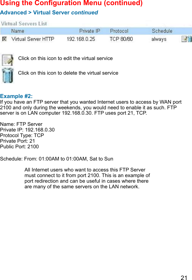 21  Example #2: If you have an FTP server that you wanted Internet users to access by WAN port 2100 and only during the weekends, you would need to enable it as such. FTP server is on LAN computer 192.168.0.30. FTP uses port 21, TCP.Name: FTP ServerPrivate IP: 192.168.0.30Protocol Type: TCPPrivate Port: 21Public Port: 2100Schedule: From: 01:00AM to 01:00AM, Sat to SunUsing the Conguration Menu (continued)Advanced &gt; Virtual Server continuedClick on this icon to edit the virtual serviceClick on this icon to delete the virtual serviceAll Internet users who want to access this FTP Server must connect to it from port 2100. This is an example of port redirection and can be useful in cases where there are many of the same servers on the LAN network.