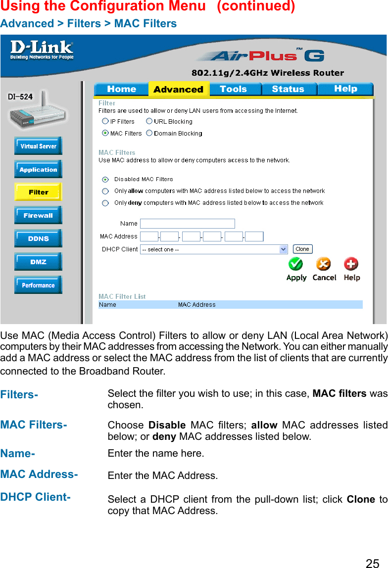 25Using the Conguration Menu Advanced &gt; Filters &gt; MAC FiltersUse MAC (Media Access Control) Filters to allow or deny LAN (Local Area Network) computers by their MAC addresses from accessing the Network. You can either manually add a MAC address or select the MAC address from the list of clients that are currently connected to the Broadband Router.MAC Filters-  Choose  Disable  MAC  lters;  allow  MAC  addresses  listed below; or deny MAC addresses listed below. Filters- Name- Enter the name here.  MAC Address-  Enter the MAC Address.  DHCP Client- Select a  DHCP  client from  the pull-down list;  click Clone  to copy that MAC Address. Select the lter you wish to use; in this case, MAC lters was chosen.  (continued)