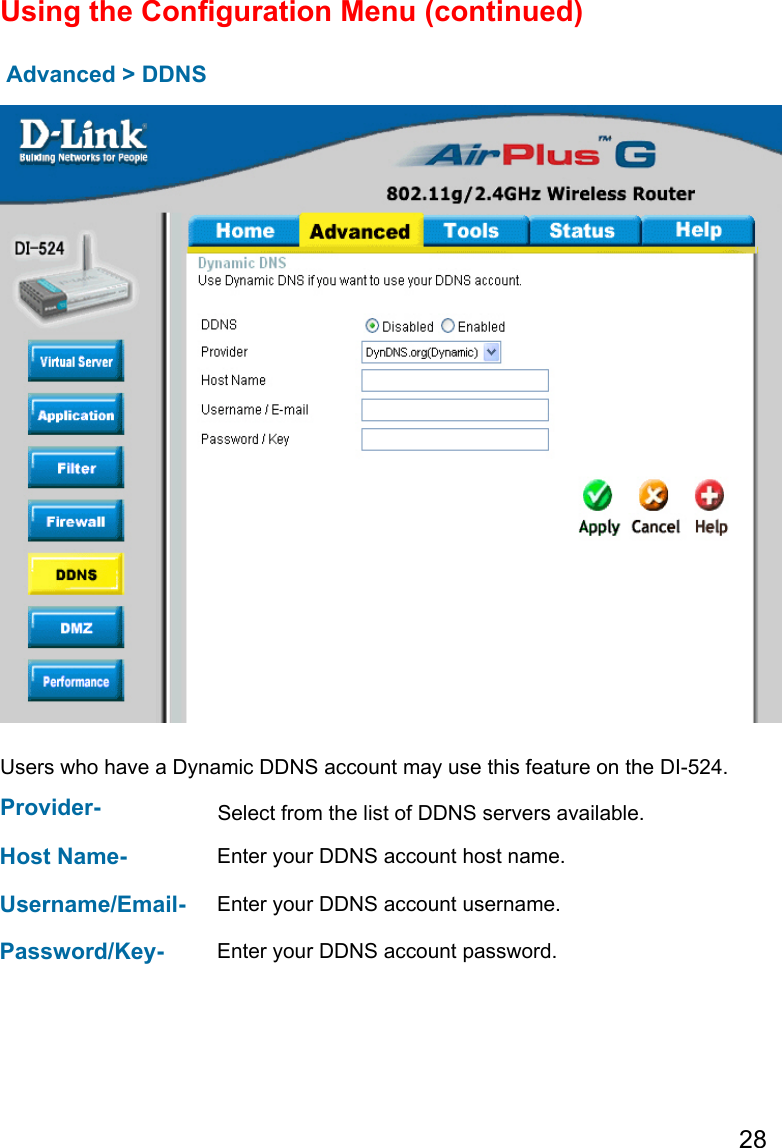 28Advanced &gt; DDNSUsing the Conguration Menu (continued)Users who have a Dynamic DDNS account may use this feature on the DI-524.Provider-  Select from the list of DDNS servers available.Host Name- Enter your DDNS account host name.Username/Email- Enter your DDNS account username.Password/Key- Enter your DDNS account password.