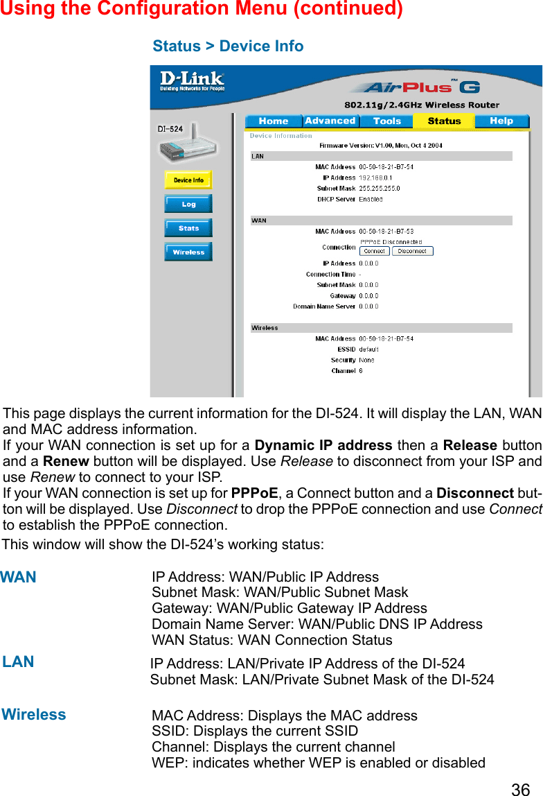 36Using the Conguration Menu (continued)Status &gt; Device InfoThis page displays the current information for the DI-524. It will display the LAN, WAN and MAC address information.If your WAN connection is set up for a Dynamic IP address then a Release button and a Renew button will be displayed. Use Release to disconnect from your ISP and use Renew to connect to your ISP. If your WAN connection is set up for PPPoE, a Connect button and a Disconnect but-ton will be displayed. Use Disconnect to drop the PPPoE connection and use Connect to establish the PPPoE connection.This window will show the DI-524’s working status:  IP Address: WAN/Public IP AddressSubnet Mask: WAN/Public Subnet MaskGateway: WAN/Public Gateway IP AddressDomain Name Server: WAN/Public DNS IP AddressWAN Status: WAN Connection StatusWireless    IP Address: LAN/Private IP Address of the DI-524  Subnet Mask: LAN/Private Subnet Mask of the DI-524WANLANMAC Address: Displays the MAC addressSSID: Displays the current SSIDChannel: Displays the current channelWEP: indicates whether WEP is enabled or disabled