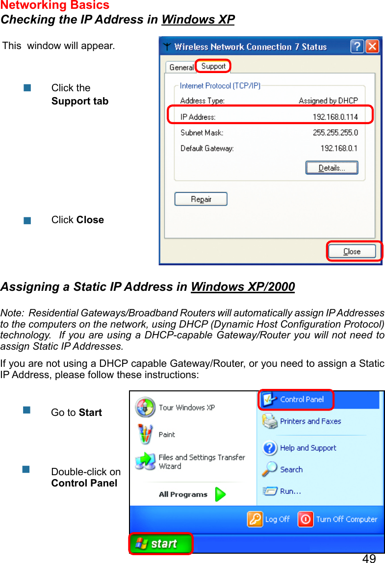 49Networking Basics Checking the IP Address in Windows XPThis  window will appear.Click the Support tabClick CloseAssigning a Static IP Address in Windows XP/2000Note:  Residential Gateways/Broadband Routers will automatically assign IP Addresses to the computers on the network, using DHCP (Dynamic Host Conguration Protocol) technology.  If you are using a DHCP-capable Gateway/Router you will not need to assign Static IP Addresses.If you are not using a DHCP capable Gateway/Router, or you need to assign a Static IP Address, please follow these instructions:   Go to StartDouble-click on Control Panel