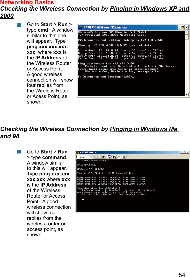 54Networking Basics  Checking the Wireless Connection by Pinging in Windows XP and 2000Checking the Wireless Connection by Pinging in Windows Me and 98Go to Start &gt; Run &gt; type cmd.  A window similar to this one will appear.  Type ping xxx.xxx.xxx.xxx, where xxx is the IP Address of the Wireless Router or Access Point.  A good wireless connection will show four replies from the Wireless Router or Acess Point, as shown.Go to Start &gt; Run &gt; type command.  A window similar to this will appear.  Type ping xxx.xxx.xxx.xxx where xxx is the IP Address of the Wireless Router or Access Point.  A good wireless connection will show four replies from the wireless router or access point, as shown.  
