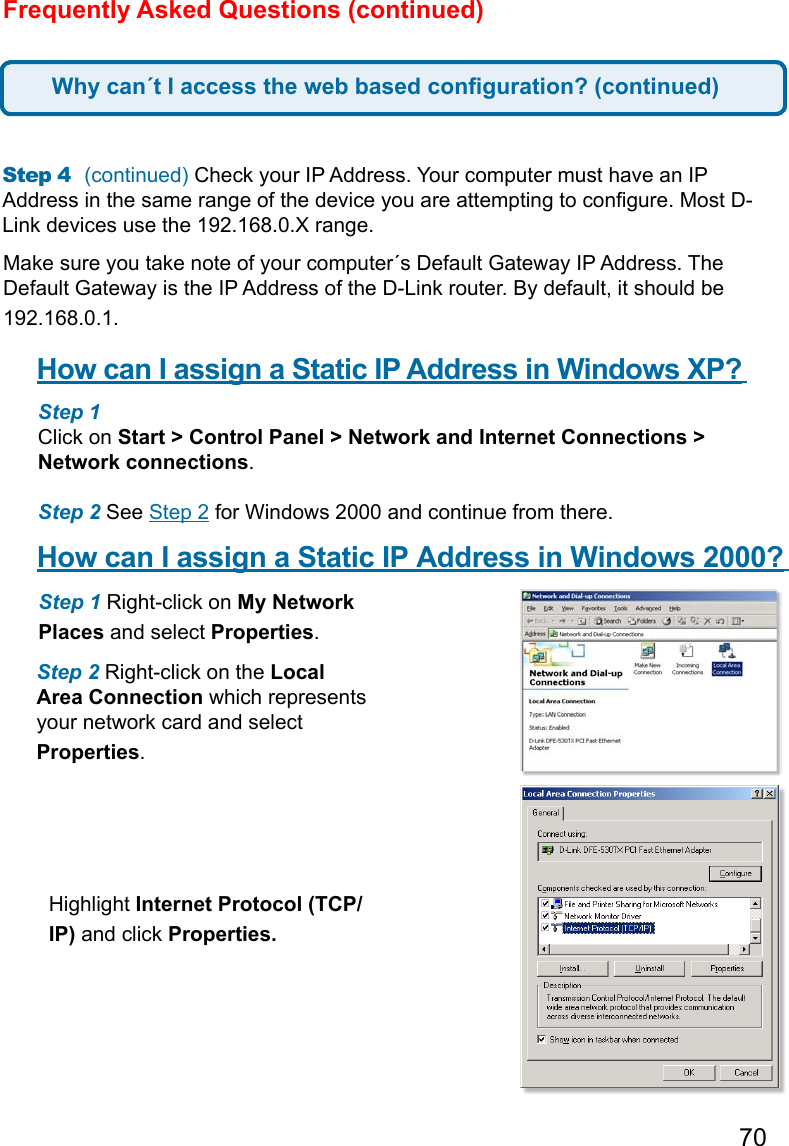 70Frequently Asked Questions (continued)Step 4  (continued) Check your IP Address. Your computer must have an IP Address in the same range of the device you are attempting to congure. Most D-Link devices use the 192.168.0.X range.  Make sure you take note of your computer´s Default Gateway IP Address. The Default Gateway is the IP Address of the D-Link router. By default, it should be 192.168.0.1.   How can I assign a Static IP Address in Windows XP?      Step 1  Click on Start &gt; Control Panel &gt; Network and Internet Connections &gt; Network connections.   Step 2 See Step 2 for Windows 2000 and continue from there.How can I assign a Static IP Address in Windows 2000?      Step 1 Right-click on My Network Places and select Properties.   Step 2 Right-click on the Local Area Connection which represents your network card and select Properties.   Highlight Internet Protocol (TCP/IP) and click Properties.Why can´t I access the web based conguration? (continued)