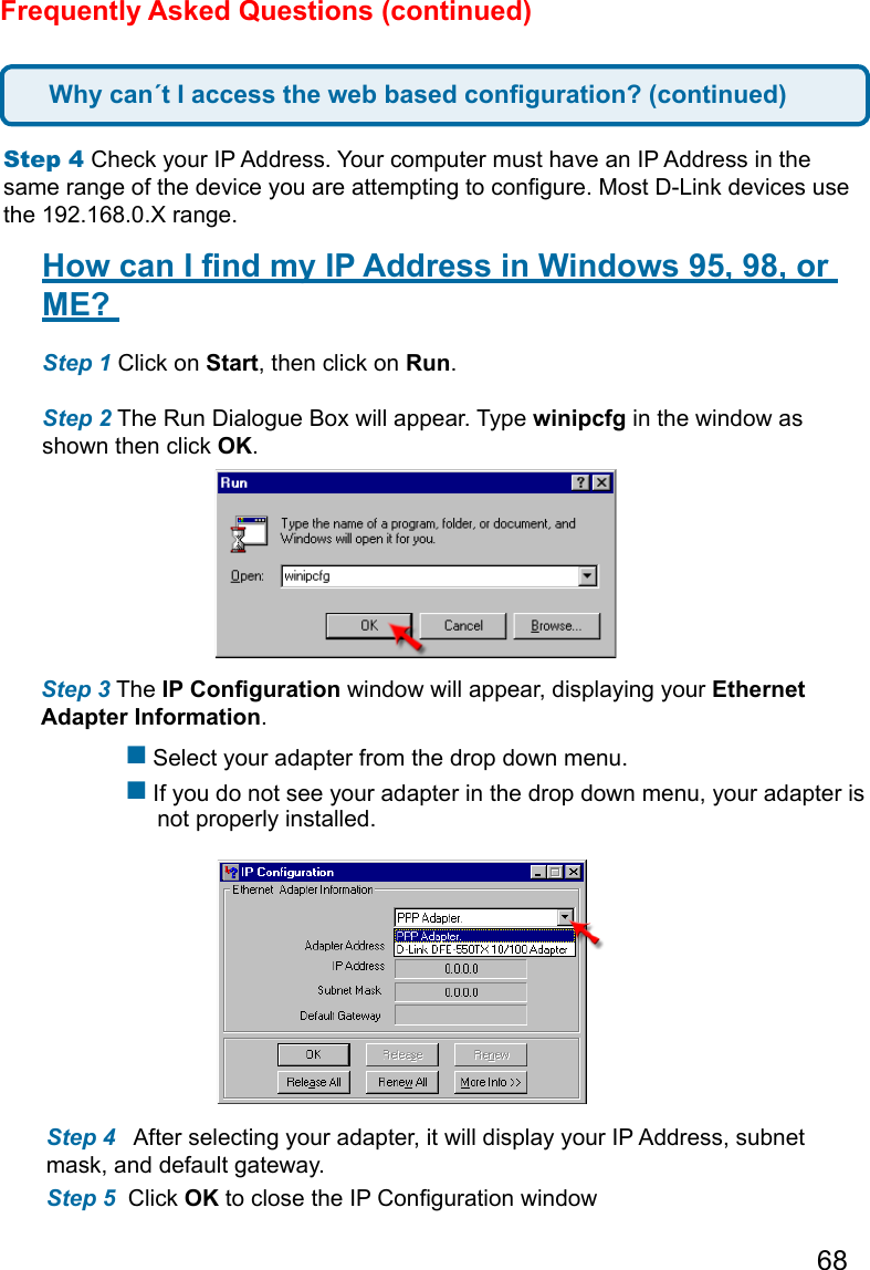 68Frequently Asked Questions (continued)Step 4 Check your IP Address. Your computer must have an IP Address in the same range of the device you are attempting to congure. Most D-Link devices use the 192.168.0.X range.  How can I nd my IP Address in Windows 95, 98, or ME?  Step 1 Click on Start, then click on Run.   Step 2 The Run Dialogue Box will appear. Type winipcfg in the window as shown then click OK.   Step 3 The IP Conguration window will appear, displaying your Ethernet Adapter Information.     Select your adapter from the drop down menu.  If you do not see your adapter in the drop down menu, your adapter is        not properly installed. Step 4   After selecting your adapter, it will display your IP Address, subnet mask, and default gateway.  Step 5  Click OK to close the IP Conguration windowWhy can´t I access the web based conguration? (continued)