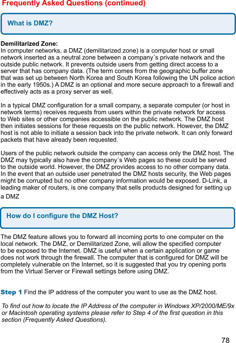 78Frequently Asked Questions (continued)What is DMZ?Demilitarized Zone:  In computer networks, a DMZ (demilitarized zone) is a computer host or small network inserted as a neutral zone between a company´s private network and the outside public network. It prevents outside users from getting direct access to a server that has company data. (The term comes from the geographic buffer zone that was set up between North Korea and South Korea following the UN police action in the early 1950s.) A DMZ is an optional and more secure approach to a rewall and effectively acts as a proxy server as well.   In a typical DMZ conguration for a small company, a separate computer (or host in network terms) receives requests from users within the private network for access to Web sites or other companies accessible on the public network. The DMZ host then initiates sessions for these requests on the public network. However, the DMZ host is not able to initiate a session back into the private network. It can only forward packets that have already been requested.   Users of the public network outside the company can access only the DMZ host. The DMZ may typically also have the company´s Web pages so these could be served to the outside world. However, the DMZ provides access to no other company data. In the event that an outside user penetrated the DMZ hosts security, the Web pages might be corrupted but no other company information would be exposed. D-Link, a leading maker of routers, is one company that sells products designed for setting up a DMZHow do I congure the DMZ Host?The DMZ feature allows you to forward all incoming ports to one computer on the local network. The DMZ, or Demilitarized Zone, will allow the specied computer to be exposed to the Internet. DMZ is useful when a certain application or game does not work through the rewall. The computer that is congured for DMZ will be completely vulnerable on the Internet, so it is suggested that you try opening ports from the Virtual Server or Firewall settings before using DMZ.   Step 1 Find the IP address of the computer you want to use as the DMZ host.   To nd out how to locate the IP Address of the computer in Windows XP/2000/ME/9x or Macintosh operating systems please refer to Step 4 of the rst question in this section (Frequently Asked Questions).