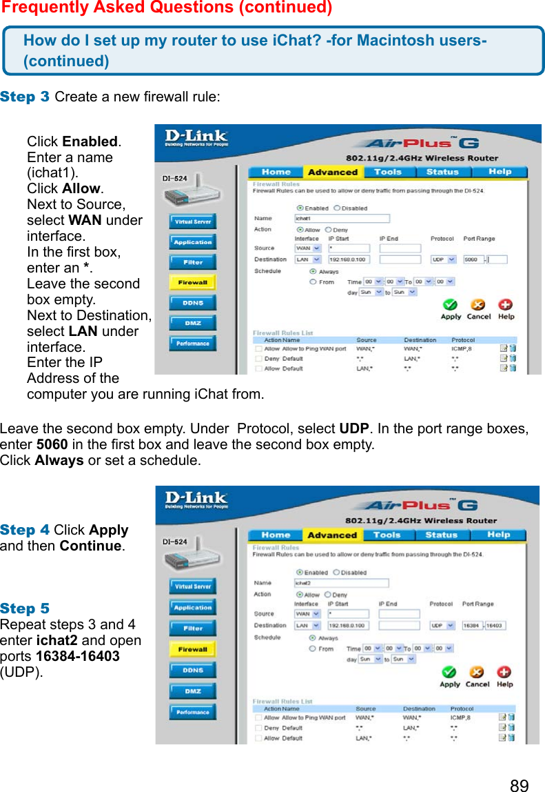89Frequently Asked Questions (continued)Step 3 Create a new rewall rule: Leave the second box empty. Under  Protocol, select UDP. In the port range boxes, enter 5060 in the rst box and leave the second box empty. Click Always or set a schedule. Step 4 Click Apply and then Continue.   Step 5 Repeat steps 3 and 4 enter ichat2 and open ports 16384-16403 (UDP). How do I set up my router to use iChat? -for Macintosh users- (continued)Click Enabled. Enter a name (ichat1). Click Allow. Next to Source, select WAN under interface.In the rst box, enter an *.Leave the second box empty. Next to Destination, select LAN under interface. Enter the IP Address of the computer you are running iChat from. 