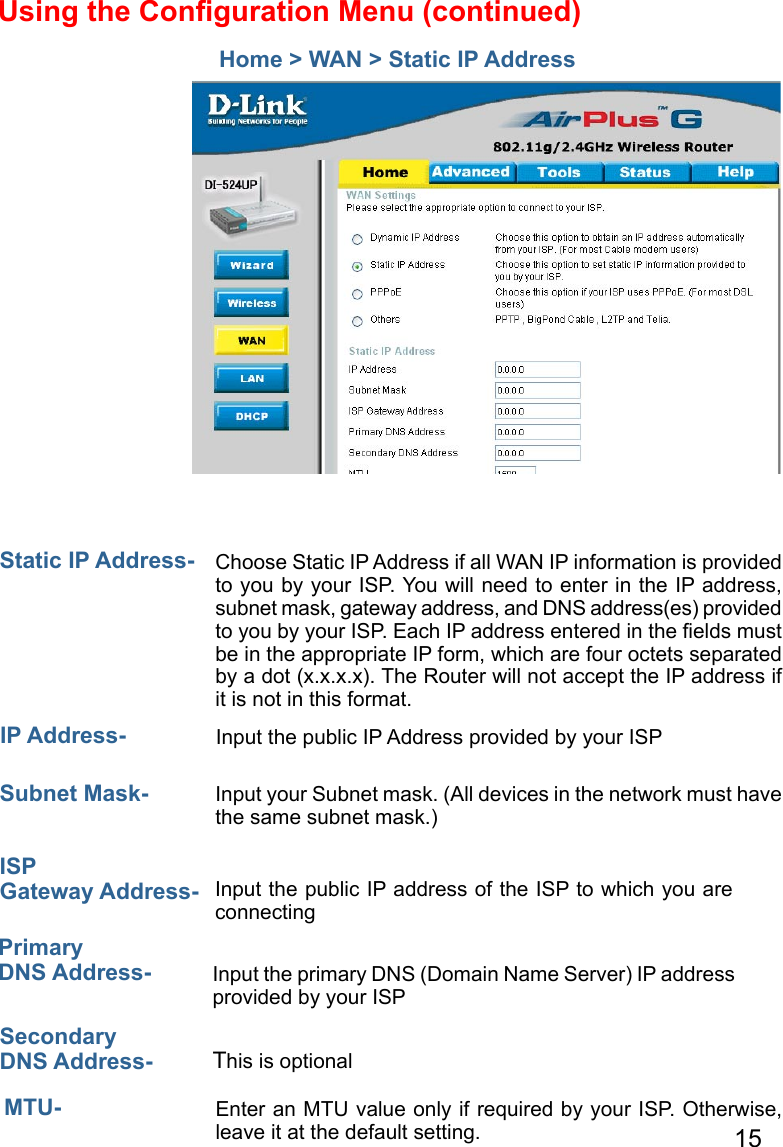 15Home &gt; WAN &gt; Static IP AddressStatic IP Address-  IP Address-Subnet Mask- ISP Gateway Address-Primary DNS Address- Secondary DNS Address- Choose Static IP Address if all WAN IP information is provided to you by your ISP. You will need to enter in the IP address, subnet mask, gateway address, and DNS address(es) provided to you by your ISP. Each IP address entered in the ﬁelds must be in the appropriate IP form, which are four octets separated by a dot (x.x.x.x). The Router will not accept the IP address if it is not in this format. Input the public IP Address provided by your ISPInput your Subnet mask. (All devices in the network must have the same subnet mask.)Input the public IP address of the ISP to which you are connecting Input the primary DNS (Domain Name Server) IP address provided by your ISP This is optionalEnter an MTU value only if required by your ISP. Otherwise, leave it at the default setting.MTU- Using the Conﬁguration Menu (continued)