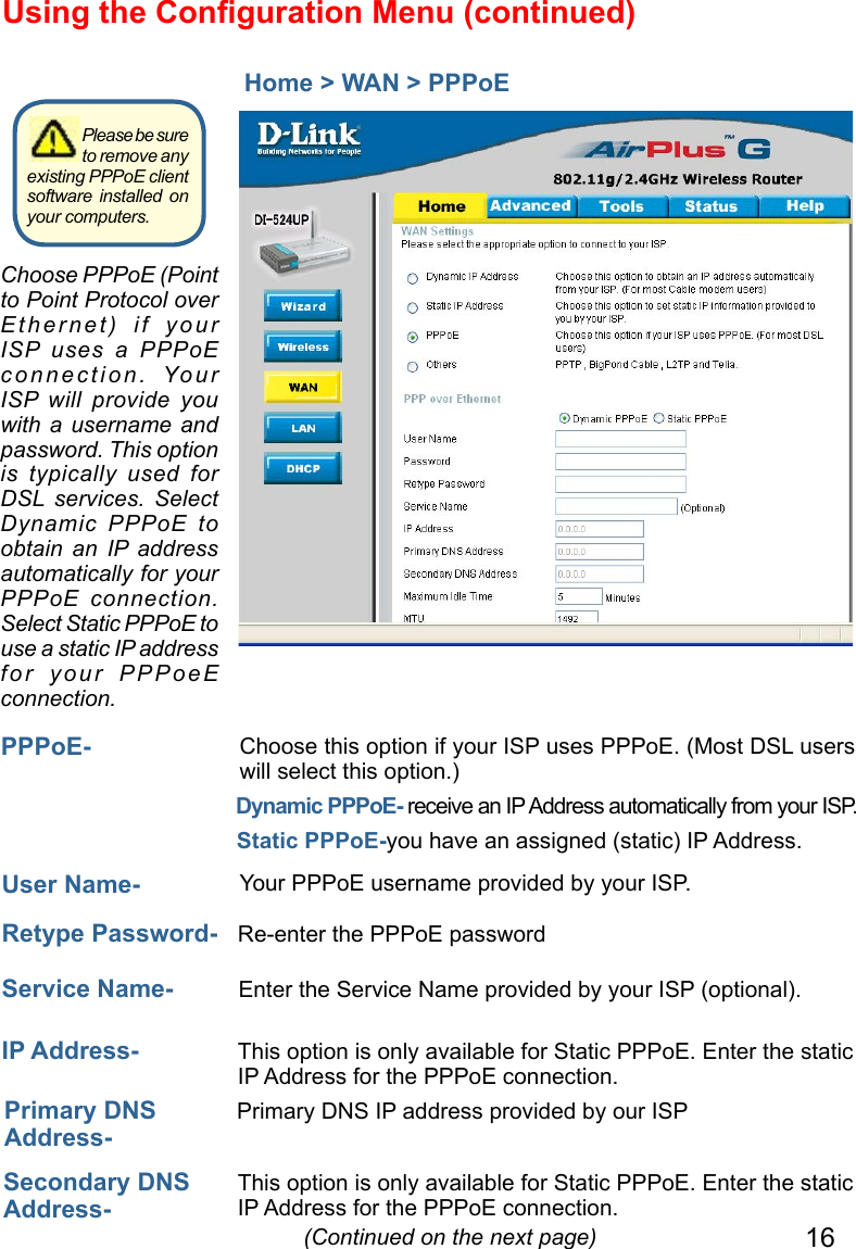 16Using the Conﬁguration Menu (continued)Home &gt; WAN &gt; PPPoE IP Address-  This option is only available for Static PPPoE. Enter the static IP Address for the PPPoE connection. (Continued on the next page)User Name-  Your PPPoE username provided by your ISP.Service Name-  Enter the Service Name provided by your ISP (optional).Retype Password-  Re-enter the PPPoE passwordPPPoE- Static PPPoE-you have an assigned (static) IP Address.Choose this option if your ISP uses PPPoE. (Most DSL users will select this option.)Dynamic PPPoE- receive an IP Address automatically from your ISP. Primary DNS Address- Primary DNS IP address provided by our ISPSecondary DNS Address- This option is only available for Static PPPoE. Enter the static IP Address for the PPPoE connection.Choose PPPoE (Point to Point Protocol over Ethernet)  if  your ISP  uses  a  PPPoE connection.  Your ISP  will  provide  you with a username  and password. This option is  typically  used  for DSL  services.  Select Dynamic  PPPoE  to obtain  an  IP  address automatically for your PPPoE  connection. Select Static PPPoE to use a static IP address for  your  PPPoeE connection.Please be sure to remove any existing PPPoE client software installed on your computers.