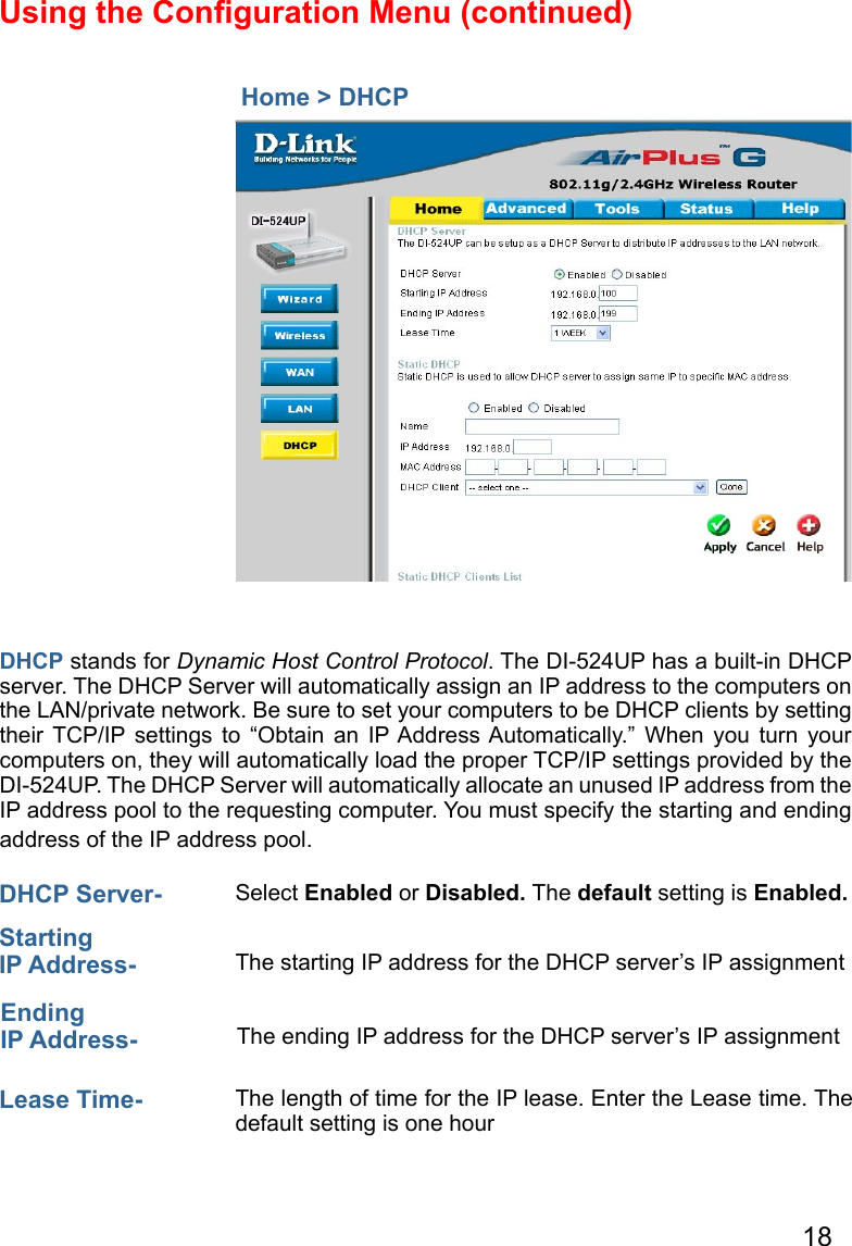 18Using the Conﬁguration Menu (continued)  Home &gt; DHCPDHCP stands for Dynamic Host Control Protocol. The DI-524UP has a built-in DHCP server. The DHCP Server will automatically assign an IP address to the computers on the LAN/private network. Be sure to set your computers to be DHCP clients by setting their  TCP/IP settings  to  “Obtain  an  IP Address Automatically.”  When  you  turn  your computers on, they will automatically load the proper TCP/IP settings provided by the DI-524UP. The DHCP Server will automatically allocate an unused IP address from the IP address pool to the requesting computer. You must specify the starting and ending address of the IP address pool.DHCP Server-  Select Enabled or Disabled. The default setting is Enabled.Starting IP Address-  The starting IP address for the DHCP server’s IP assignmentEnding IP Address- The ending IP address for the DHCP server’s IP assignmentLease Time-  The length of time for the IP lease. Enter the Lease time. The default setting is one hour