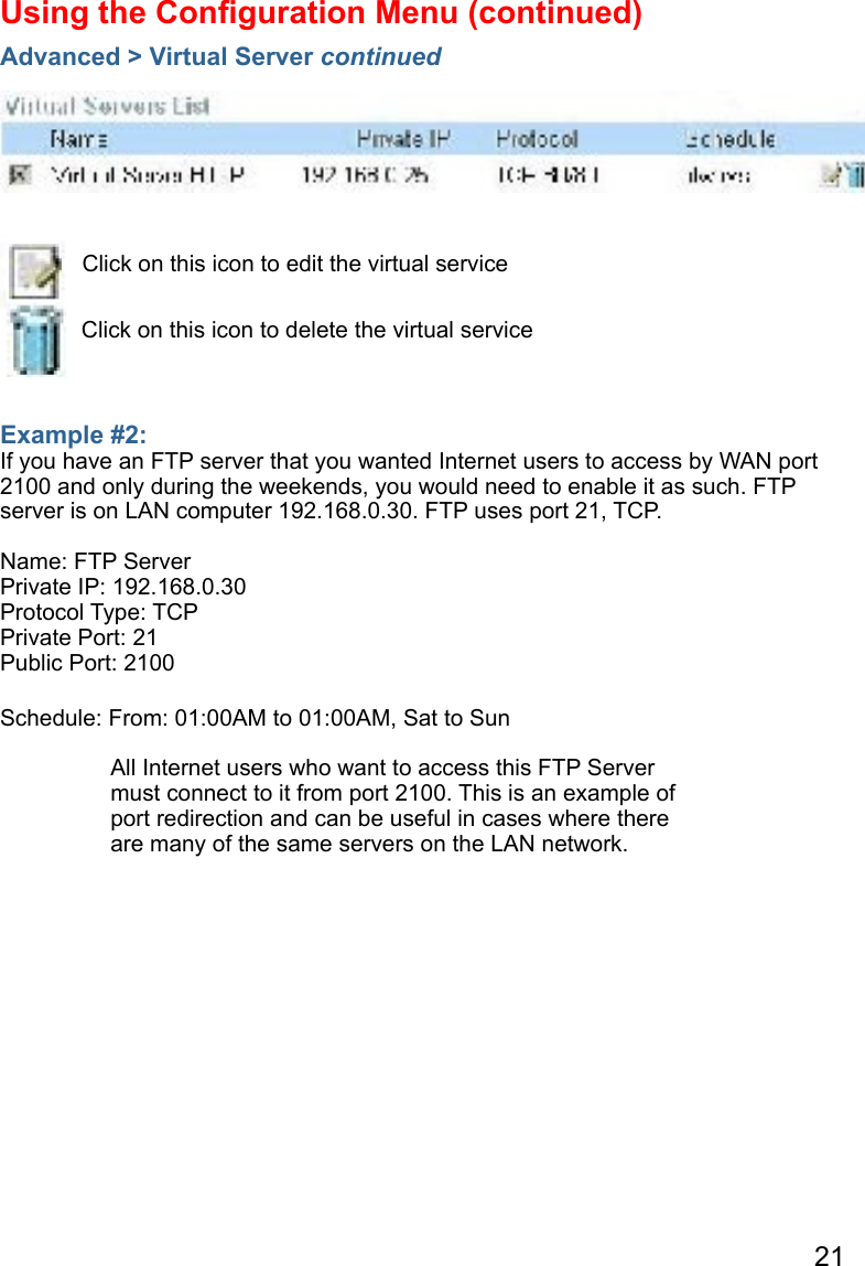 21Example #2: If you have an FTP server that you wanted Internet users to access by WAN port 2100 and only during the weekends, you would need to enable it as such. FTP server is on LAN computer 192.168.0.30. FTP uses port 21, TCP.Name: FTP ServerPrivate IP: 192.168.0.30Protocol Type: TCPPrivate Port: 21Public Port: 2100Schedule: From: 01:00AM to 01:00AM, Sat to SunUsing the Conﬁguration Menu (continued)Advanced &gt; Virtual Server continuedClick on this icon to edit the virtual serviceClick on this icon to delete the virtual serviceAll Internet users who want to access this FTP Server must connect to it from port 2100. This is an example of port redirection and can be useful in cases where there are many of the same servers on the LAN network.