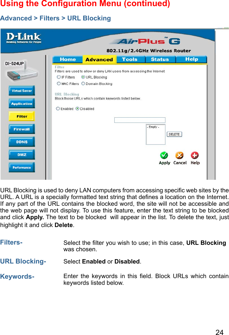 24Using the Conﬁguration Menu (continued)Advanced &gt; Filters &gt; URL BlockingFilters- URL Blocking is used to deny LAN computers from accessing speciﬁc web sites by the URL. A URL is a specially formatted text string that deﬁnes a location on the Internet. If any part of the URL contains the blocked word, the site will not be accessible and the web page will not display. To use this feature, enter the text string to be blocked  and click Apply. The text to be blocked  will appear in the list. To delete the text, just highlight it and click Delete.Select the ﬁlter you wish to use; in this case, URL Blocking was chosen.  Keywords- Enter  the  keywords  in  this  ﬁeld.  Block  URLs  which  contain keywords listed below.URL Blocking- Select Enabled or Disabled.  