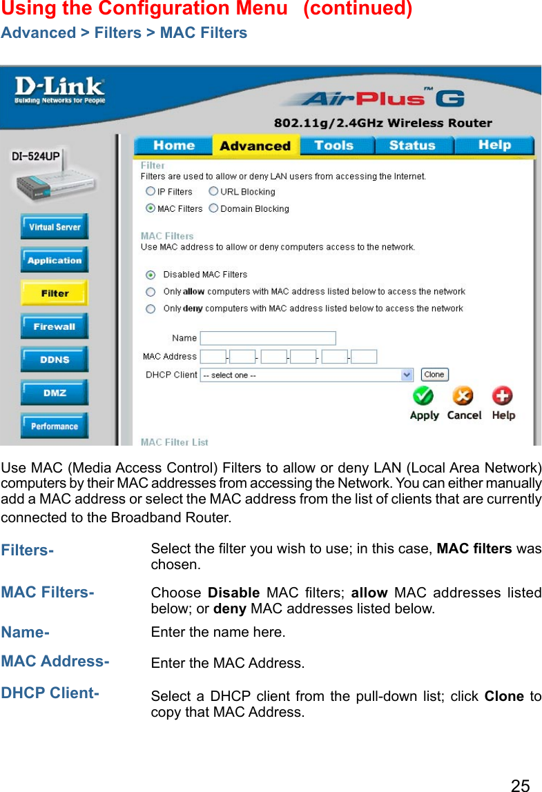 25Using the Conﬁguration Menu Advanced &gt; Filters &gt; MAC FiltersUse MAC (Media Access Control) Filters to allow or deny LAN (Local Area Network) computers by their MAC addresses from accessing the Network. You can either manually add a MAC address or select the MAC address from the list of clients that are currently connected to the Broadband Router.MAC Filters-  Choose  Disable  MAC  ﬁlters;  allow  MAC  addresses  listed below; or deny MAC addresses listed below. Filters- Name- Enter the name here.  MAC Address-  Enter the MAC Address.  DHCP Client- Select a  DHCP  client  from  the pull-down list; click Clone to copy that MAC Address. Select the ﬁlter you wish to use; in this case, MAC ﬁlters was chosen.  (continued)
