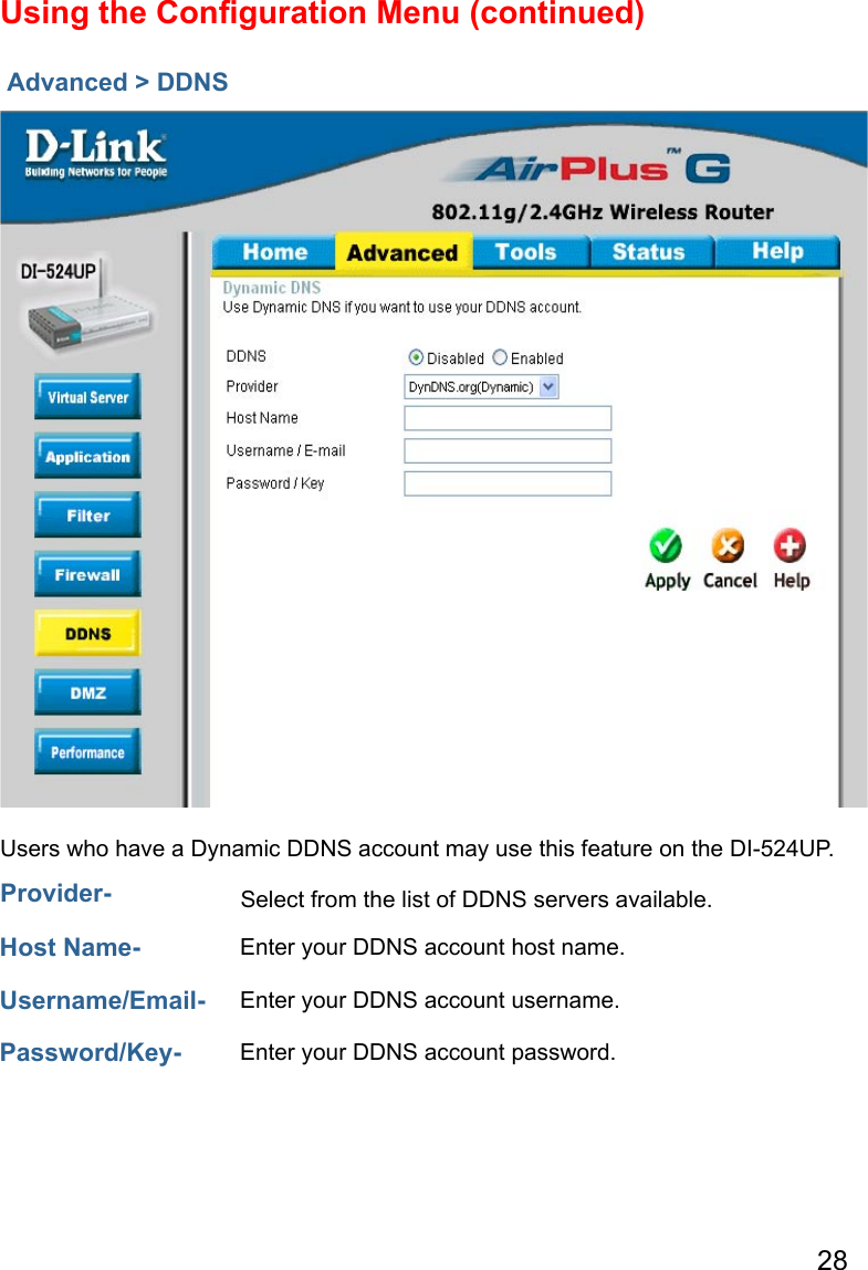 28Advanced &gt; DDNSUsing the Conﬁguration Menu (continued)Users who have a Dynamic DDNS account may use this feature on the DI-524UP.Provider-  Select from the list of DDNS servers available.Host Name- Enter your DDNS account host name.Username/Email- Enter your DDNS account username.Password/Key- Enter your DDNS account password.