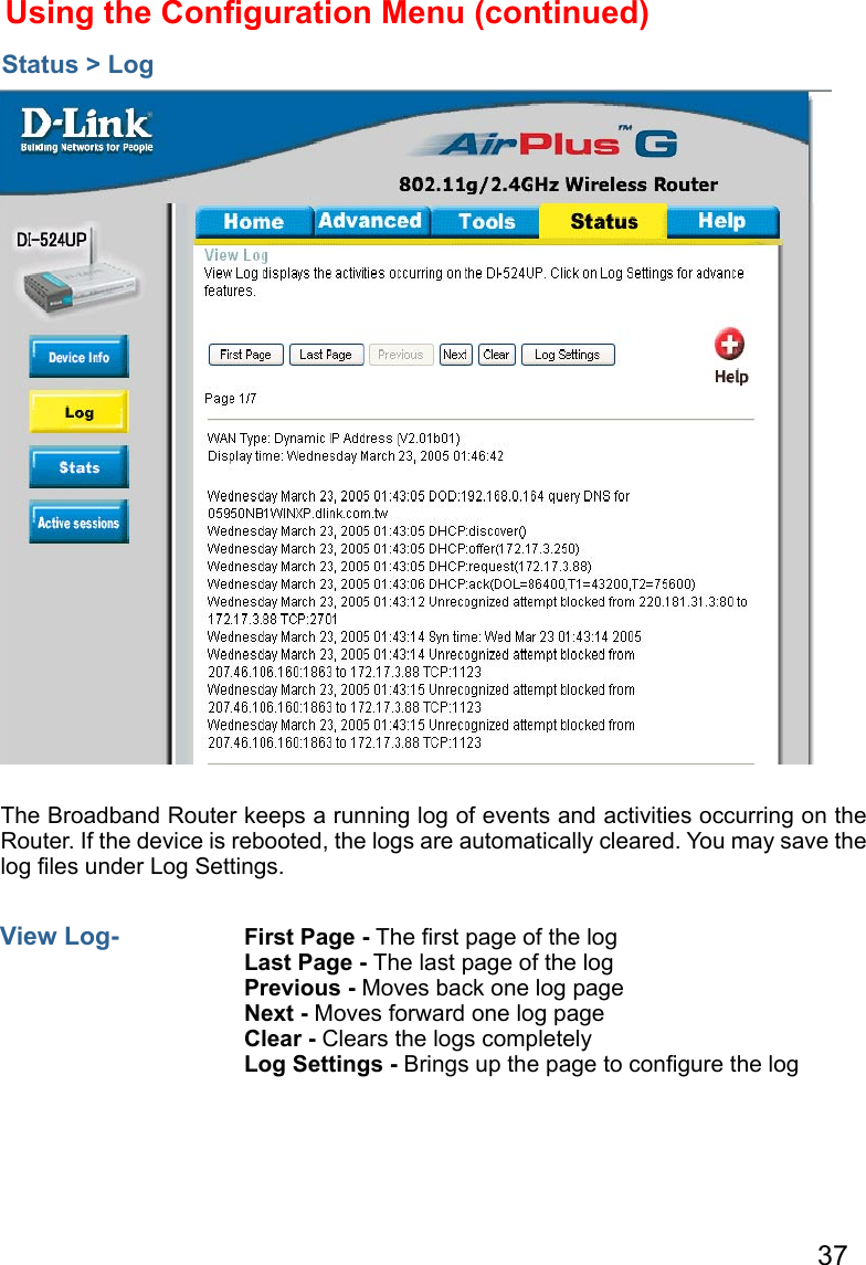 37The Broadband Router keeps a running log of events and activities occurring on the Router. If the device is rebooted, the logs are automatically cleared. You may save the log ﬁles under Log Settings.Using the Conﬁguration Menu (continued)Status &gt; LogView Log-  First Page - The ﬁrst page of the logLast Page - The last page of the logPrevious - Moves back one log pageNext - Moves forward one log pageClear - Clears the logs completelyLog Settings - Brings up the page to conﬁgure the log