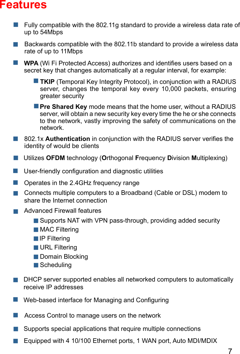 7FeaturesWPA (Wi Fi Protected Access) authorizes and identiﬁes users based on a secret key that changes automatically at a regular interval, for example:802.1x Authentication in conjunction with the RADIUS server veriﬁes the identity of would be clients   TKIP (Temporal Key Integrity Protocol), in conjunction with a RADIUS server,  changes  the  temporal  key  every  10,000  packets,  ensuring greater securityPre Shared Key mode means that the home user, without a RADIUS server, will obtain a new security key every time the he or she connects to the network, vastly improving the safety of communications on the network. Backwards compatible with the 802.11b standard to provide a wireless data rate of up to 11Mbps Fully compatible with the 802.11g standard to provide a wireless data rate of up to 54Mbps    Utilizes OFDM technology (Orthogonal Frequency Division Multiplexing) User-friendly conﬁguration and diagnostic utilitiesOperates in the 2.4GHz frequency range  Connects multiple computers to a Broadband (Cable or DSL) modem to share the Internet connection IP Filtering Advanced Firewall features DHCP server supported enables all networked computers to automatically receive IP addresses Web-based interface for Managing and ConﬁguringAccess Control to manage users on the network  Supports special applications that require multiple connections Equipped with 4 10/100 Ethernet ports, 1 WAN port, Auto MDI/MDIX URL Filtering Domain Blocking Scheduling Supports NAT with VPN pass-through, providing added security MAC Filtering