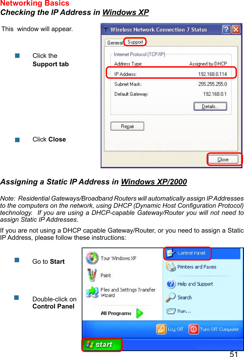 51Networking Basics Checking the IP Address in Windows XPThis  window will appear.Click the Support tabClick Close  Assigning a Static IP Address in Windows XP/2000Note:  Residential Gateways/Broadband Routers will automatically assign IP Addresses to the computers on the network, using DHCP (Dynamic Host Conﬁguration Protocol) technology.  If you are using a DHCP-capable Gateway/Router you will not need to assign Static IP Addresses.If you are not using a DHCP capable Gateway/Router, or you need to assign a Static IP Address, please follow these instructions:      Go to StartDouble-click on Control Panel