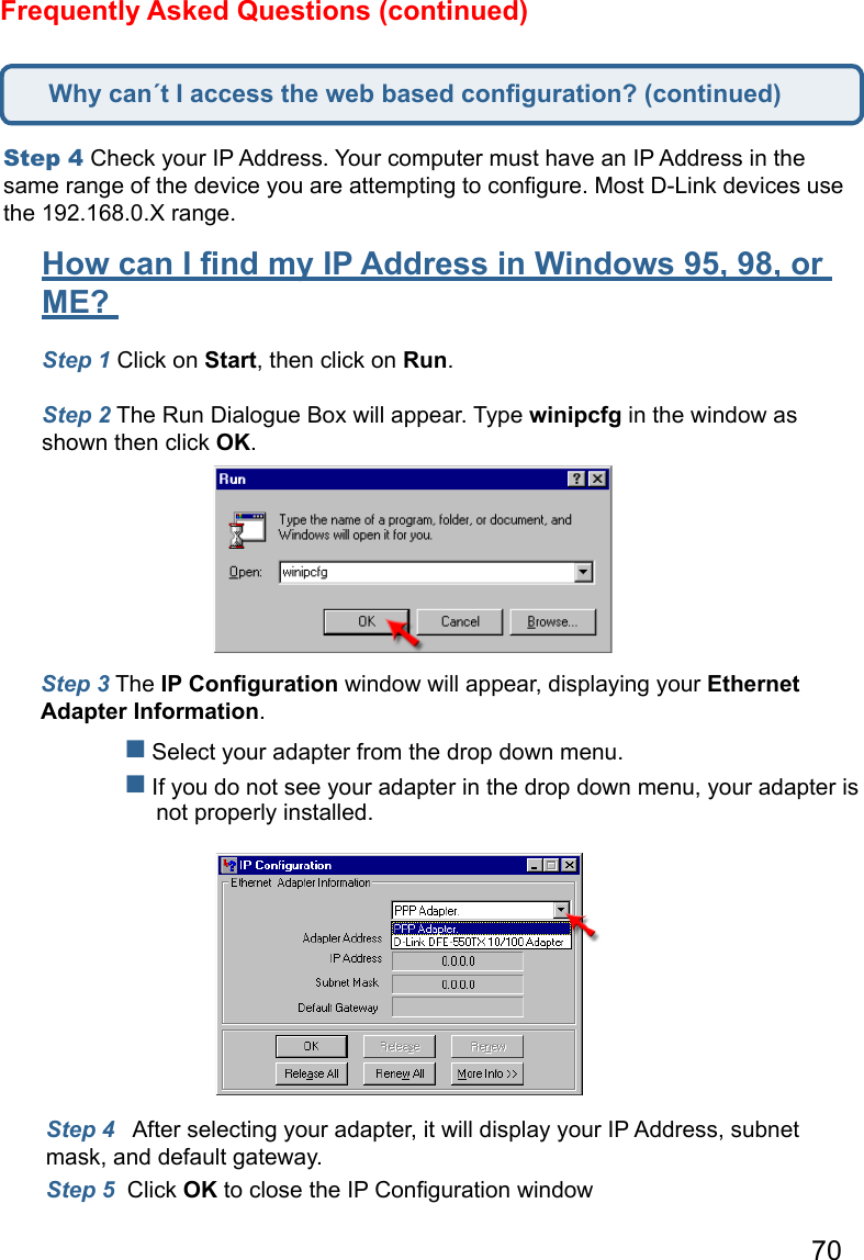 70Frequently Asked Questions (continued)Step 4 Check your IP Address. Your computer must have an IP Address in the same range of the device you are attempting to conﬁgure. Most D-Link devices use the 192.168.0.X range.  How can I ﬁnd my IP Address in Windows 95, 98, or ME?  Step 1 Click on Start, then click on Run.   Step 2 The Run Dialogue Box will appear. Type winipcfg in the window as shown then click OK.   Step 3 The IP Conﬁguration window will appear, displaying your Ethernet Adapter Information.     Select your adapter from the drop down menu.  If you do not see your adapter in the drop down menu, your adapter is        not properly installed. Step 4   After selecting your adapter, it will display your IP Address, subnet mask, and default gateway.  Step 5  Click OK to close the IP Conﬁguration windowWhy can´t I access the web based conﬁguration? (continued)