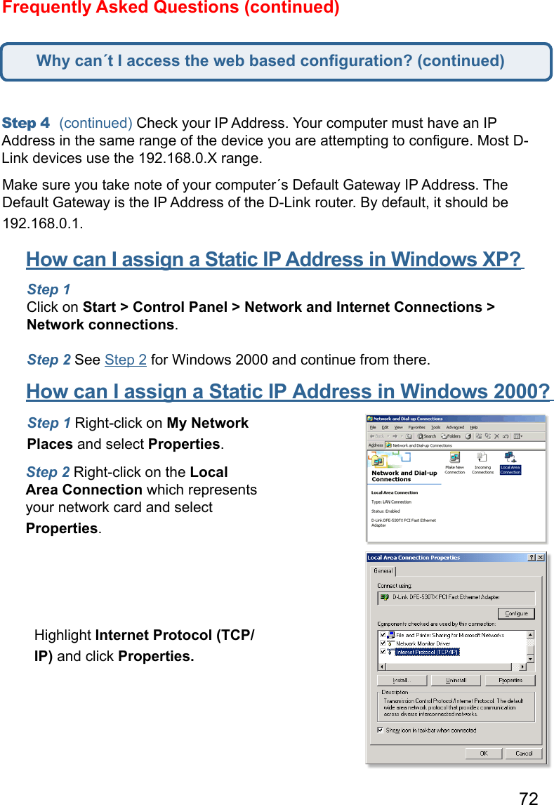 72Frequently Asked Questions (continued)Step 4  (continued) Check your IP Address. Your computer must have an IP Address in the same range of the device you are attempting to conﬁgure. Most D-Link devices use the 192.168.0.X range.  Make sure you take note of your computer´s Default Gateway IP Address. The Default Gateway is the IP Address of the D-Link router. By default, it should be 192.168.0.1.   How can I assign a Static IP Address in Windows XP?      Step 1  Click on Start &gt; Control Panel &gt; Network and Internet Connections &gt; Network connections.   Step 2 See Step 2 for Windows 2000 and continue from there.How can I assign a Static IP Address in Windows 2000?      Step 1 Right-click on My Network Places and select Properties.   Step 2 Right-click on the Local Area Connection which represents your network card and select Properties.   Highlight Internet Protocol (TCP/IP) and click Properties.Why can´t I access the web based conﬁguration? (continued)