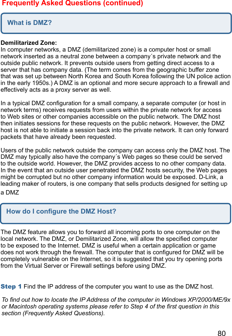 80Frequently Asked Questions (continued)What is DMZ?Demilitarized Zone:  In computer networks, a DMZ (demilitarized zone) is a computer host or small network inserted as a neutral zone between a company´s private network and the outside public network. It prevents outside users from getting direct access to a server that has company data. (The term comes from the geographic buffer zone that was set up between North Korea and South Korea following the UN police action in the early 1950s.) A DMZ is an optional and more secure approach to a ﬁrewall and effectively acts as a proxy server as well.   In a typical DMZ conﬁguration for a small company, a separate computer (or host in network terms) receives requests from users within the private network for access to Web sites or other companies accessible on the public network. The DMZ host then initiates sessions for these requests on the public network. However, the DMZ host is not able to initiate a session back into the private network. It can only forward packets that have already been requested.   Users of the public network outside the company can access only the DMZ host. The DMZ may typically also have the company´s Web pages so these could be served to the outside world. However, the DMZ provides access to no other company data. In the event that an outside user penetrated the DMZ hosts security, the Web pages might be corrupted but no other company information would be exposed. D-Link, a leading maker of routers, is one company that sells products designed for setting up a DMZHow do I conﬁgure the DMZ Host?The DMZ feature allows you to forward all incoming ports to one computer on the local network. The DMZ, or Demilitarized Zone, will allow the speciﬁed computer to be exposed to the Internet. DMZ is useful when a certain application or game does not work through the ﬁrewall. The computer that is conﬁgured for DMZ will be completely vulnerable on the Internet, so it is suggested that you try opening ports from the Virtual Server or Firewall settings before using DMZ.   Step 1 Find the IP address of the computer you want to use as the DMZ host.   To ﬁnd out how to locate the IP Address of the computer in Windows XP/2000/ME/9x or Macintosh operating systems please refer to Step 4 of the ﬁrst question in this section (Frequently Asked Questions).