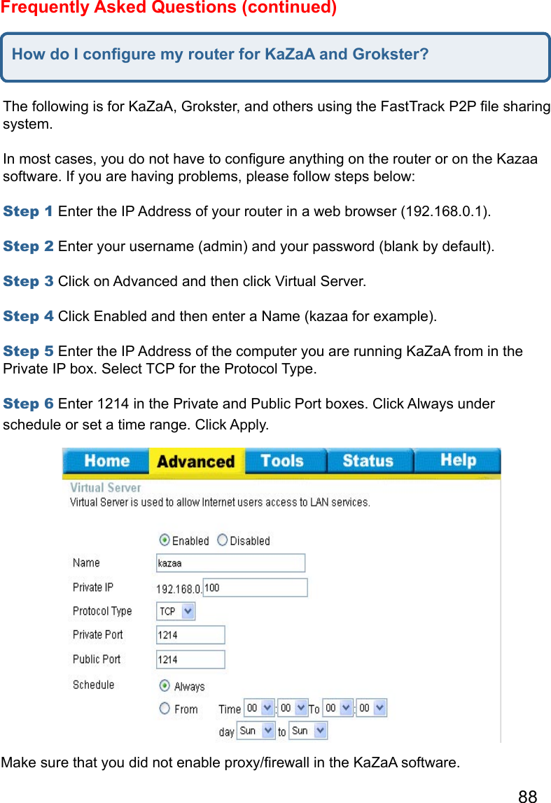 88Frequently Asked Questions (continued)How do I conﬁgure my router for KaZaA and Grokster?The following is for KaZaA, Grokster, and others using the FastTrack P2P ﬁle sharing system.   In most cases, you do not have to conﬁgure anything on the router or on the Kazaa software. If you are having problems, please follow steps below:   Step 1 Enter the IP Address of your router in a web browser (192.168.0.1).   Step 2 Enter your username (admin) and your password (blank by default).   Step 3 Click on Advanced and then click Virtual Server.   Step 4 Click Enabled and then enter a Name (kazaa for example).   Step 5 Enter the IP Address of the computer you are running KaZaA from in the Private IP box. Select TCP for the Protocol Type.   Step 6 Enter 1214 in the Private and Public Port boxes. Click Always under schedule or set a time range. Click Apply. Make sure that you did not enable proxy/ﬁrewall in the KaZaA software.   