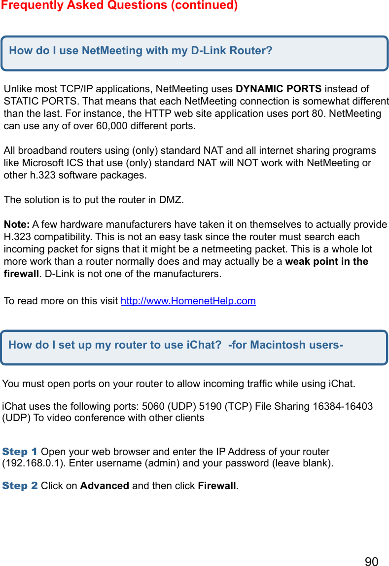 90Frequently Asked Questions (continued)How do I use NetMeeting with my D-Link Router?Unlike most TCP/IP applications, NetMeeting uses DYNAMIC PORTS instead of STATIC PORTS. That means that each NetMeeting connection is somewhat different than the last. For instance, the HTTP web site application uses port 80. NetMeeting can use any of over 60,000 different ports.   All broadband routers using (only) standard NAT and all internet sharing programs like Microsoft ICS that use (only) standard NAT will NOT work with NetMeeting or other h.323 software packages.   The solution is to put the router in DMZ.   Note: A few hardware manufacturers have taken it on themselves to actually provide H.323 compatibility. This is not an easy task since the router must search each incoming packet for signs that it might be a netmeeting packet. This is a whole lot more work than a router normally does and may actually be a weak point in the ﬁrewall. D-Link is not one of the manufacturers.  To read more on this visit http://www.HomenetHelp.com   How do I set up my router to use iChat?  -for Macintosh users-You must open ports on your router to allow incoming trafﬁc while using iChat.   iChat uses the following ports: 5060 (UDP) 5190 (TCP) File Sharing 16384-16403 (UDP) To video conference with other clients    Step 1 Open your web browser and enter the IP Address of your router (192.168.0.1). Enter username (admin) and your password (leave blank).   Step 2 Click on Advanced and then click Firewall.    