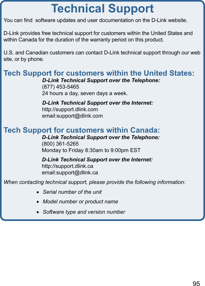 95You can ﬁnd  software updates and user documentation on the D-Link website.D-Link provides free technical support for customers within the United States and within Canada for the duration of the warranty period on this product.  U.S. and Canadian customers can contact D-Link technical support through our web site, or by phone.  Tech Support for customers within the United States:  D-Link Technical Support over the Telephone:  (877) 453-5465  24 hours a day, seven days a week.  D-Link Technical Support over the Internet:  http://support.dlink.com  email:support@dlink.comTech Support for customers within Canada:  D-Link Technical Support over the Telephone:  (800) 361-5265  Monday to Friday 8:30am to 9:00pm EST  D-Link Technical Support over the Internet:  http://support.dlink.ca  email:support@dlink.caWhen contacting technical support, please provide the following information: •   Serial number of the unit •   Model number or product name •   Software type and version numberTechnical Support