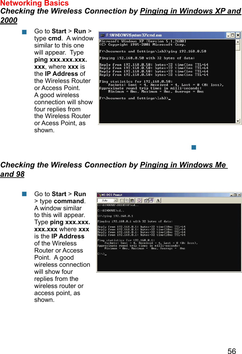 56   Networking Basics  Checking the Wireless Connection by Pinging in Windows XP and 2000Checking the Wireless Connection by Pinging in Windows Me and 98Go to Start &gt; Run &gt; type cmd.  A window similar to this one will appear.  Type ping xxx.xxx.xxx.xxx, where xxx is the IP Address of the Wireless Router or Access Point.  A good wireless connection will show four replies from the Wireless Router or Acess Point, as shown.Go to Start &gt; Run &gt; type command.  A window similar to this will appear.  Type ping xxx.xxx.xxx.xxx where xxx is the IP Address of the Wireless Router or Access Point.  A good wireless connection will show four replies from the wireless router or access point, as shown.      