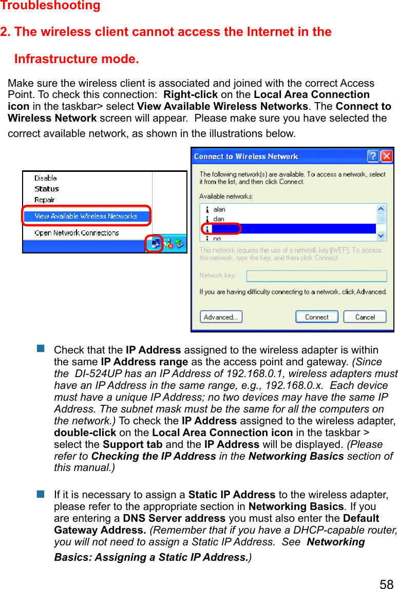 58 2. The wireless client cannot access the Internet in the                           Infrastructure mode.Make sure the wireless client is associated and joined with the correct Access Point. To check this connection:  Right-click on the Local Area Connection icon in the taskbar&gt; select View Available Wireless Networks. The Connect to Wireless Network screen will appear.  Please make sure you have selected the correct available network, as shown in the illustrations below.TroubleshootingCheck that the IP Address assigned to the wireless adapter is within the same IP Address range as the access point and gateway. (Since the  DI-524UP has an IP Address of 192.168.0.1, wireless adapters must have an IP Address in the same range, e.g., 192.168.0.x.  Each device must have a unique IP Address; no two devices may have the same IP Address. The subnet mask must be the same for all the computers on the network.) To check the IP Address assigned to the wireless adapter, double-click on the Local Area Connection icon in the taskbar &gt; select the Support tab and the IP Address will be displayed. (Please refer to Checking the IP Address in the Networking Basics section of this manual.)If it is necessary to assign a Static IP Address to the wireless adapter, please refer to the appropriate section in Networking Basics. If you are entering a DNS Server address you must also enter the Default Gateway Address. (Remember that if you have a DHCP-capable router, you will not need to assign a Static IP Address.  See  Networking Basics: Assigning a Static IP Address.)      