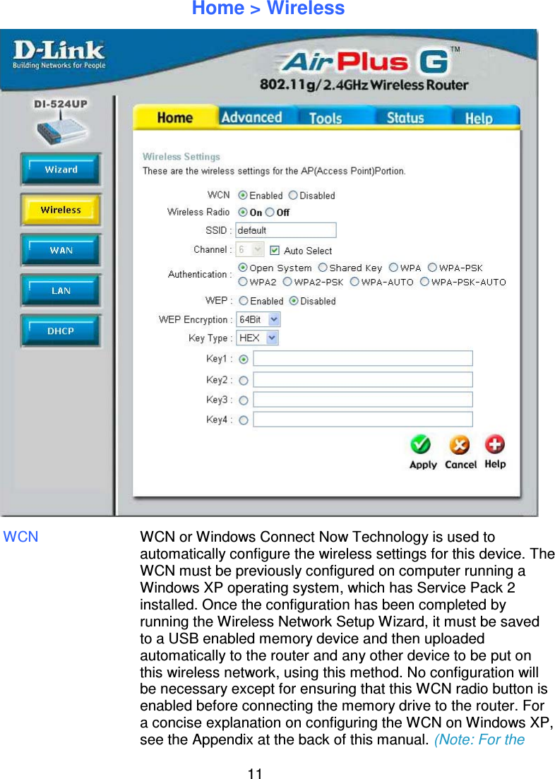 11Home &gt; WirelessWCN WCN or Windows Connect Now Technology is used toautomatically configure the wireless settings for this device. TheWCN must be previously configured on computer running aWindows XP operating system, which has Service Pack 2installed. Once the configuration has been completed byrunning the Wireless Network Setup Wizard, it must be savedto a USB enabled memory device and then uploadedautomatically to the router and any other device to be put onthis wireless network, using this method. No configuration willbe necessary except for ensuring that this WCN radio button isenabled before connecting the memory drive to the router. Fora concise explanation on configuring the WCN on Windows XP,see the Appendix at the back of this manual. (Note: For the