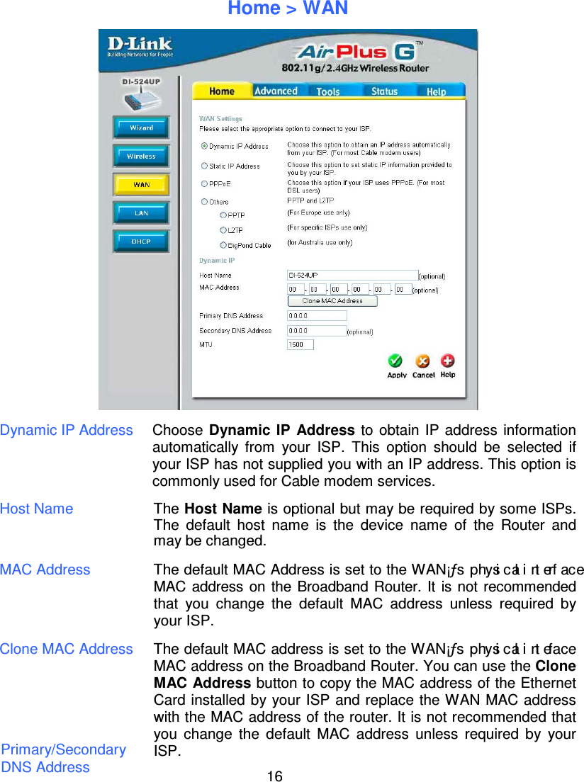 16Home &gt; WANDynamic IP Address Choose Dynamic IP Address to obtain IP address informationautomatically from your ISP. This option should be selected ifyour ISP has not supplied you with an IP address. This option iscommonly used for Cable modem services.Host Name The Host Name is optional but may be required by some ISPs.The default host name is the device name of the Router andmay be changed.MAC Address The default MAC Address is set to the WAN¡ƒs physicalinterfaceMAC address on the Broadband Router. It is not recommendedthat you change the default MAC address unless required byyour ISP.Clone MAC Address The default MAC address is set to the WAN¡ƒs physicalintefaceMAC address on the Broadband Router. You can use the CloneMAC Address button to copy the MAC address of the EthernetCard installed by your ISP and replace the WAN MAC addresswith the MAC address of the router. It is not recommended thatyou change the default MAC address unless required by yourISP.Primary/SecondaryDNS Address
