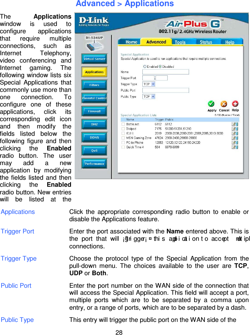 28Advanced &gt; ApplicationsApplications Click the appropriate corresponding radio button to enable ordisable the Applications feature.Trigger Port Enter the port associated with the Name entered above. This isthe port that will ¡§tri gger¡ ¤ thi s applicationto accept mult iplconnections.Trigger Type Choose the protocol type of the Special Application from thepull-down menu. The choices available to the user are TCP,UDP or Both.Public Port Enter the port number on the WAN side of the connection thatwill access the Special Application. This field will accept a port,multiple ports which are to be separated by a comma uponentry, or a range of ports, which are to be separated by a dash.Public Type This entry will trigger the public port on the WAN side of theThe Applicationswindow is used toconfigure applicationsthat require multipleconnections, such asInternet Telephony,video conferencingandInternetgaming.Thefollowingwindow lists sixSpecial Applications thatcommonlyuse more thanone connection. Toconfigure one of theseapplications, click itscorrespondingedit iconand then modifythefields listed below thefollowingfigure and thenclicking the Enabledradio button. The usermayadd a newapplication bymodifyingthe fields listed and thenclicking the Enabledradio button. New entrieswill be listed at the