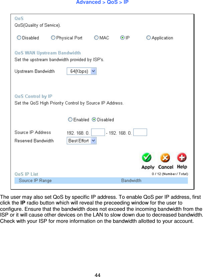 44Advanced &gt; QoS &gt; IPThe user may also set QoS by specific IP address. To enable QoS per IP address, firstclick the IP radio button which will reveal the preceeding window for the user toconfigure. Ensure that the bandwidth does not exceed the incoming bandwidth from theISP or it will cause other devices on the LAN to slow down due to decreased bandwidth.Check with your ISP for more information on the bandwidth allotted to your account.