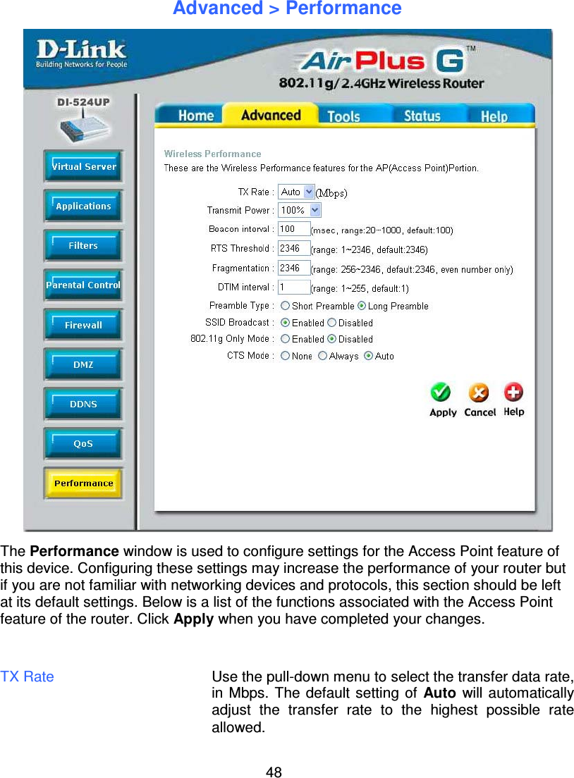 48Advanced &gt; PerformanceThe Performance window is used to configure settings for the Access Point feature ofthis device. Configuring these settings may increase the performance of your router butif you are not familiar with networking devices and protocols, this section should be leftat its default settings. Below is a list of the functions associated with the Access Pointfeature of the router. Click Apply when you have completed your changes.TX Rate Use the pull-down menu to select the transfer data rate,in Mbps. The default setting of Auto will automaticallyadjust the transfer rate to the highest possible rateallowed.