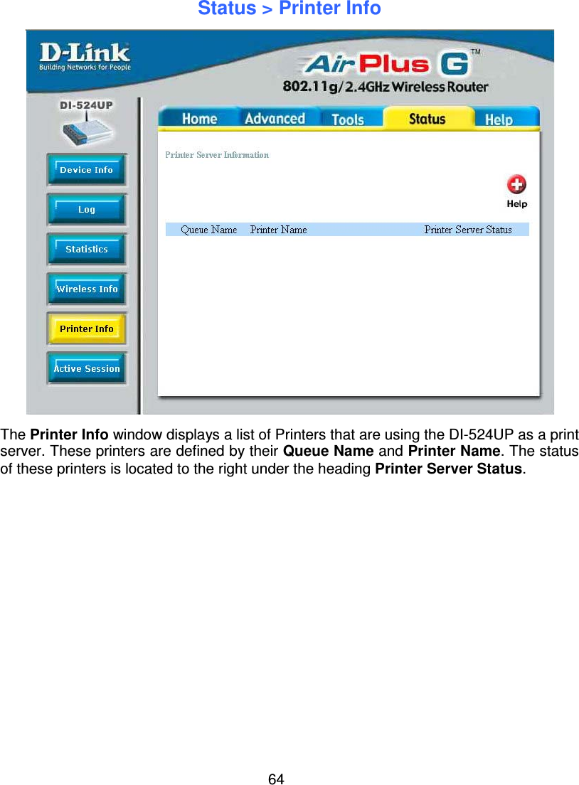 64Status &gt; Printer InfoThe Printer Info window displays a list of Printers that are using the DI-524UP as a printserver. These printers are defined by their Queue Name and Printer Name. The statusof these printers is located to the right under the heading Printer Server Status.