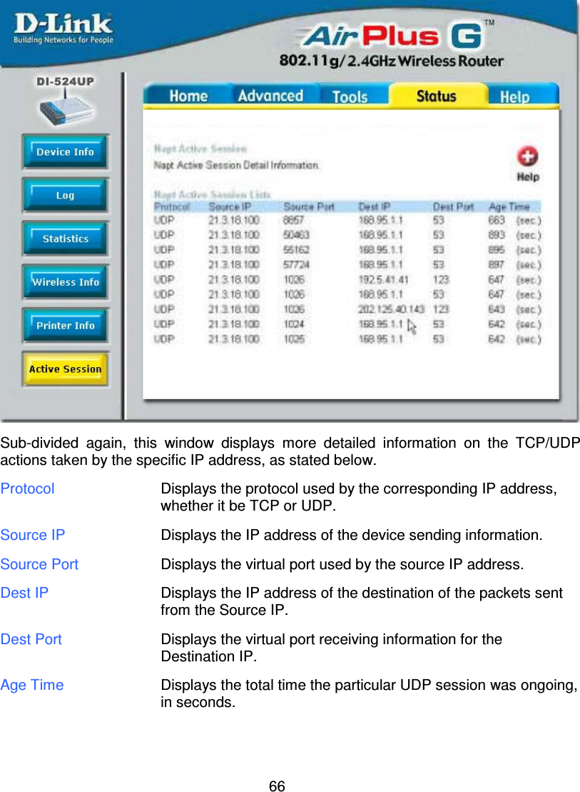 66Sub-divided again, this window displays more detailed information on the TCP/UDPactions taken by the specific IP address, as stated below.Protocol Displays the protocol used by the corresponding IP address,whether it be TCP or UDP.Source IP Displays the IP address of the device sending information.Source Port Displays the virtual port used by the source IP address.Dest IP Displays the IP address of the destination of the packets sentfrom the Source IP.Dest Port Displays the virtual port receiving information for theDestination IP.Age Time Displays the total time the particular UDP session was ongoing,in seconds.