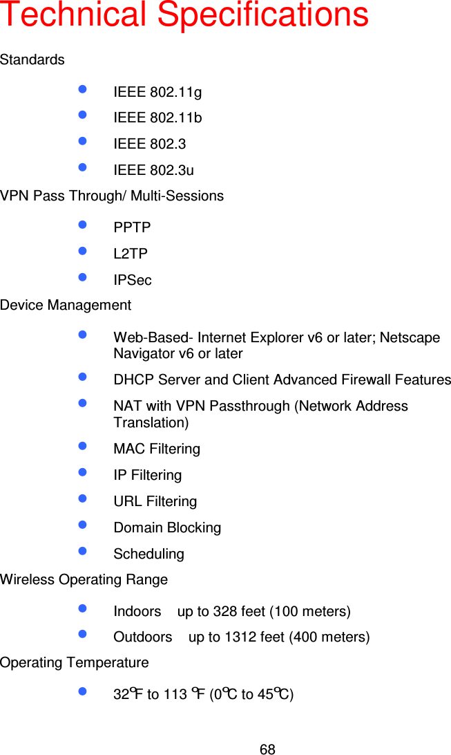 68Technical SpecificationsStandards•  IEEE 802.11g•  IEEE 802.11b•  IEEE 802.3•  IEEE 802.3uVPN Pass Through/ Multi-Sessions•  PPTP•  L2TP•  IPSecDevice Management•  Web-Based- Internet Explorer v6 or later; NetscapeNavigator v6 or later•  DHCP Server and Client Advanced Firewall Features•  NAT with VPN Passthrough (Network AddressTranslation)•  MAC Filtering•  IP Filtering•  URL Filtering•  Domain Blocking•  SchedulingWireless Operating Range•  Indoors up to 328 feet (100 meters)•  Outdoors up to 1312 feet (400 meters)Operating Temperature•  32oF to 113oF(0oCto45oC)