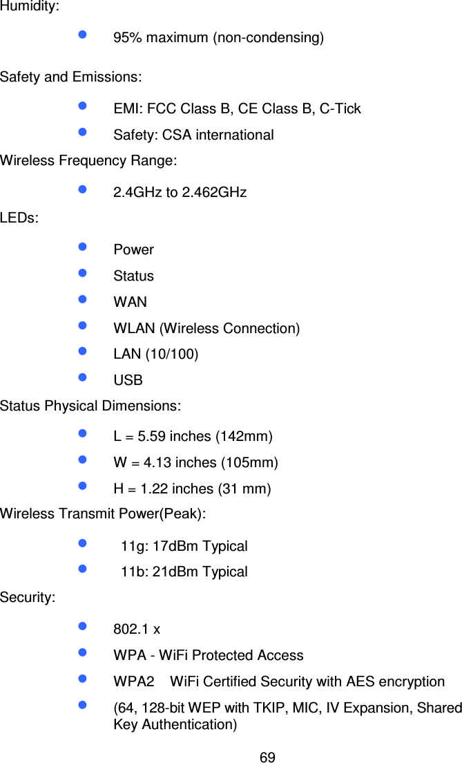 69Humidity:•  95% maximum (non-condensing)Safety and Emissions:•  EMI: FCC Class B, CE Class B, C-Tick•  Safety: CSA internationalWireless Frequency Range:•  2.4GHz to 2.462GHzLEDs:•  Power•  Status•  WAN•  WLAN (Wireless Connection)•  LAN (10/100)•  USBStatus Physical Dimensions:•  L = 5.59 inches (142mm)•  W = 4.13 inches (105mm)•  H = 1.22 inches (31 mm)Wireless Transmit Power(Peak):•  11g: 17dBm Typical•  11b: 21dBm TypicalSecurity:•  802.1 x•  WPA - WiFi Protected Access•  WPA2 WiFi Certified Security with AES encryption•  (64, 128-bit WEP with TKIP, MIC, IV Expansion, SharedKey Authentication)