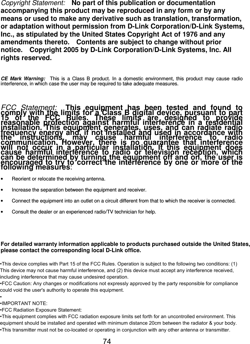 74Copyright Statement: No part of this publication or documentationaccompanying this product may be reproduced in any form or by anymeans or used to make any derivative such as translation, transformation,or adaptation without permission from D-Link Corporation/D-Link Systems,Inc., as stipulated by the United States Copyright Act of 1976 and anyamendments thereto. Contents are subject to change without priornotice. Copyright 2005 by D-Link Corporation/D-Link Systems, Inc. Allrights reserved.CE Mark Warning: This is a Class B product. In a domestic environment, this product may cause radiointerference, in which case the user may be required to take adequate measures.FCC Statement: This equipment has been tested and found tocomply with the limits for a Class B digital device, pursuant to part15 of the FCC Rules. These limits are designed to providereasonable protection against harmful interference in a residentialinstallation. This equipment generates, uses, and can radiate radiofrequency energy and, if not installed and used in accordance withthe instructions, may cause harmful interference to radiocommunication. However, there is no guarantee that interferencewill not occur in a particular installation. If this equipment doescause harmful interference to radio or television reception, whichcan be determined by turning the equipment off and on, the user isencouraged to try to correct the interference by one or more of thefollowing measures:•  Reorient or relocate the receiving antenna.•  Increase the separation between the equipment and receiver.•  Connect the equipment into an outlet on a circuit different from that to which the receiver is connected.•  Consult the dealer or an experienced radio/TV technician for help.For detailed warranty information applicable to products purchased outside the United States,please contact the corresponding local D-Link office.•This device complies with Part 15 of the FCC Rules. Operation is subject to the following two conditions: (1) This device may not cause harmful interference, and (2) this device must accept any interference received, including interference that may cause undesired operation.•FCC Caution: Any changes or modifications not expressly approved by the party responsible for compliance could void the user&apos;s authority to operate this equipment.••IMPORTANT NOTE:•FCC Radiation Exposure Statement:•This equipment complies with FCC radiation exposure limits set forth for an uncontrolled environment. This equipment should be installed and operated with minimum distance 20cm between the radiator &amp; your body.•This transmitter must not be co-located or operating in conjunction with any other antenna or transmitter.74