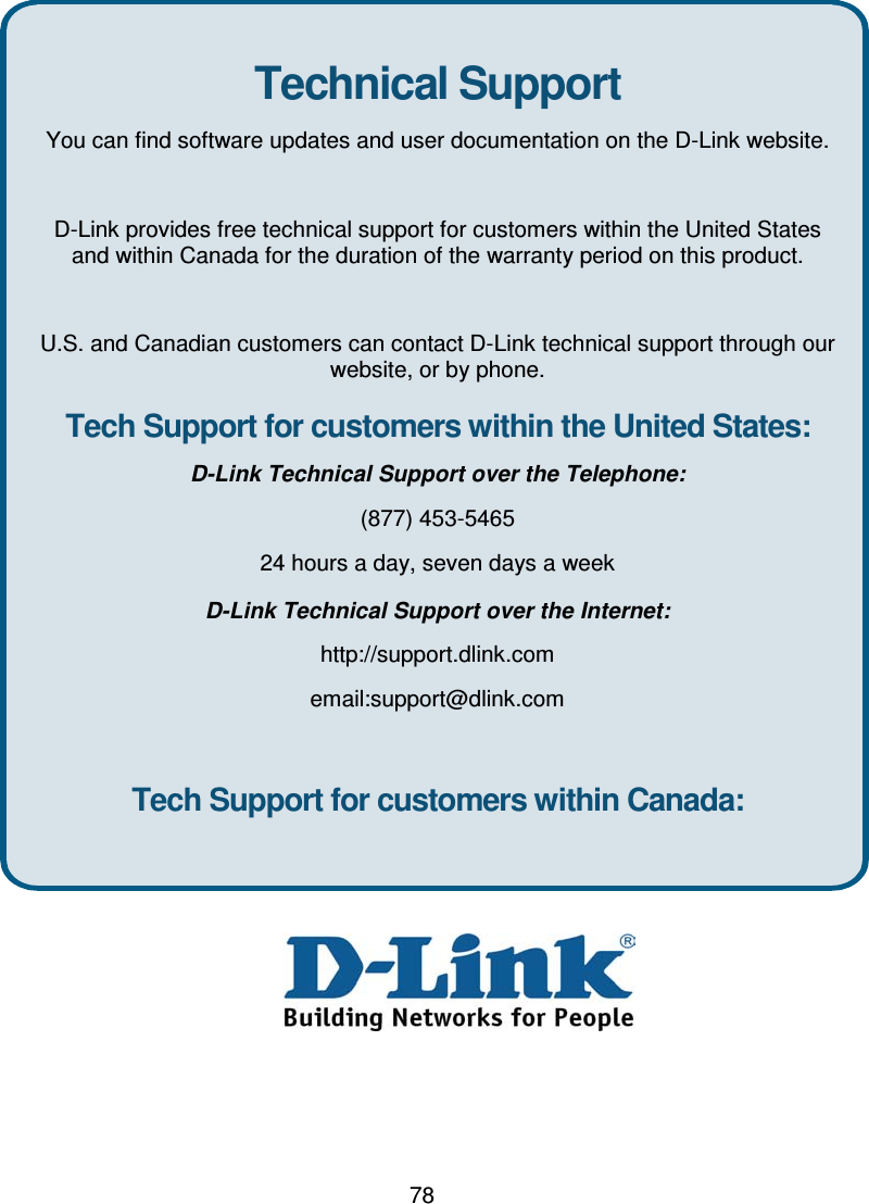 78Technical SupportYou can find software updates and user documentation on the D-Link website.D-Link provides free technical support for customers within the United Statesand within Canada for the duration of the warranty period on this product.U.S. and Canadian customers can contact D-Link technical support through ourwebsite, or by phone.Tech Support for customers within the United States:D-Link Technical Support over the Telephone:(877) 453-546524 hours a day, seven days a weekD-Link Technical Support over the Internet:http://support.dlink.comemail:support@dlink.comTech Support for customers within Canada: