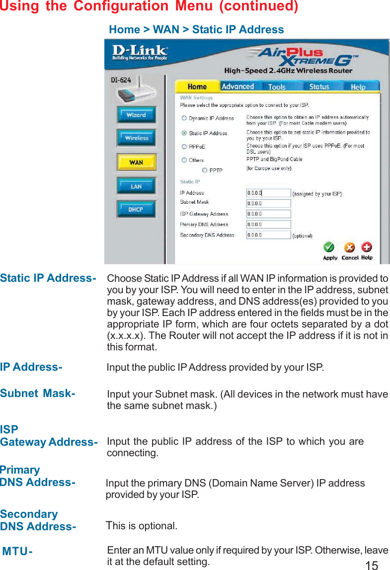 15Home &gt; WAN &gt; Static IP AddressStatic IP Address- IP Address-Subnet Mask-ISPGateway Address-PrimaryDNS Address-SecondaryDNS Address-Choose Static IP Address if all WAN IP information is provided toyou by your ISP. You will need to enter in the IP address, subnetmask, gateway address, and DNS address(es) provided to youby your ISP. Each IP address entered in the fields must be in theappropriate IP form, which are four octets separated by a dot(x.x.x.x). The Router will not accept the IP address if it is not inthis format. Input the public IP Address provided by your ISP.Input your Subnet mask. (All devices in the network must havethe same subnet mask.)Input the public IP address of the ISP to which you areconnecting.Input the primary DNS (Domain Name Server) IP addressprovided by your ISP.This is optional.Enter an MTU value only if required by your ISP. Otherwise, leaveit at the default setting.MTU-Using the Configuration Menu (continued)