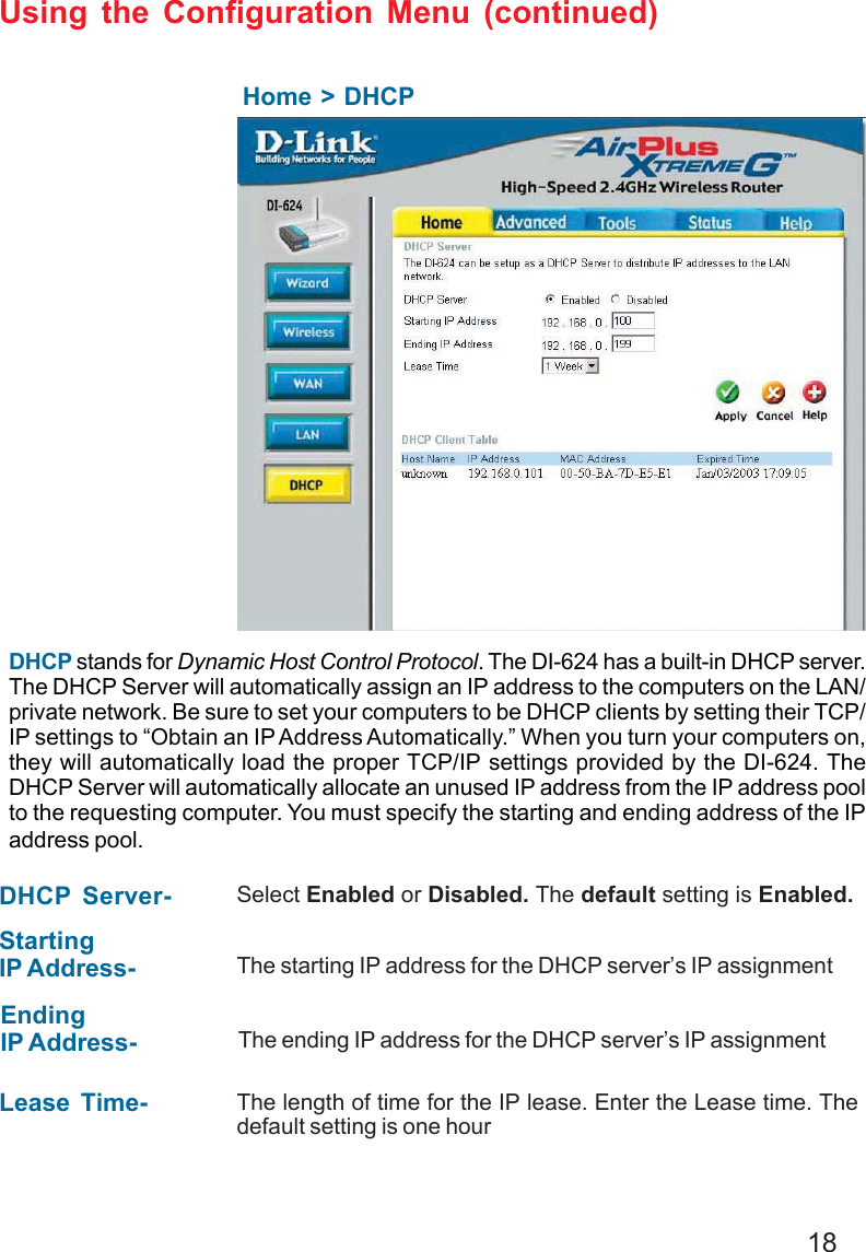 18Using the Configuration Menu (continued)Home &gt; DHCPDHCP stands for Dynamic Host Control Protocol. The DI-624 has a built-in DHCP server.The DHCP Server will automatically assign an IP address to the computers on the LAN/private network. Be sure to set your computers to be DHCP clients by setting their TCP/IP settings to “Obtain an IP Address Automatically.” When you turn your computers on,they will automatically load the proper TCP/IP settings provided by the DI-624. TheDHCP Server will automatically allocate an unused IP address from the IP address poolto the requesting computer. You must specify the starting and ending address of the IPaddress pool.DHCP Server- Select Enabled or Disabled. The default setting is Enabled.StartingIP Address- The starting IP address for the DHCP server’s IP assignmentEndingIP Address- The ending IP address for the DHCP server’s IP assignmentLease Time- The length of time for the IP lease. Enter the Lease time. Thedefault setting is one hourDI-754