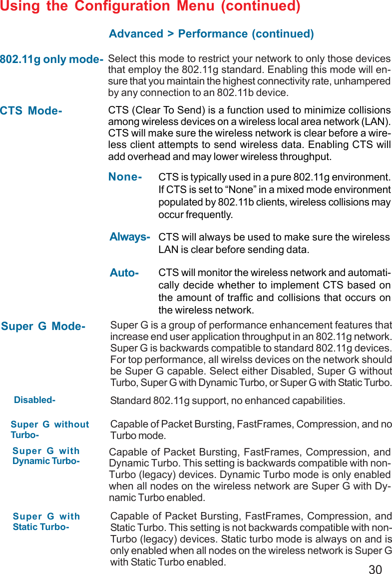30Super G Mode- Super G is a group of performance enhancement features thatincrease end user application throughput in an 802.11g network.Super G is backwards compatible to standard 802.11g devices.For top performance, all wirelss devices on the network shouldbe Super G capable. Select either Disabled, Super G withoutTurbo, Super G with Dynamic Turbo, or Super G with Static Turbo.Disabled- Standard 802.11g support, no enhanced capabilities.Super G withoutTurbo-Capable of Packet Bursting, FastFrames, Compression, and noTurbo mode.Super G withDynamic Turbo- Capable of Packet Bursting, FastFrames, Compression, andDynamic Turbo. This setting is backwards compatible with non-Turbo (legacy) devices. Dynamic Turbo mode is only enabledwhen all nodes on the wireless network are Super G with Dy-namic Turbo enabled.802.11g only mode- Select this mode to restrict your network to only those devicesthat employ the 802.11g standard. Enabling this mode will en-sure that you maintain the highest connectivity rate, unhamperedby any connection to an 802.11b device.CTS Mode- CTS (Clear To Send) is a function used to minimize collisionsamong wireless devices on a wireless local area network (LAN).CTS will make sure the wireless network is clear before a wire-less client attempts to send wireless data. Enabling CTS willadd overhead and may lower wireless throughput.Auto- CTS will monitor the wireless network and automati-cally decide whether to implement CTS based onthe amount of traffic and collisions that occurs onthe wireless network.Always- CTS will always be used to make sure the wirelessLAN is clear before sending data.None- CTS is typically used in a pure 802.11g environment.If CTS is set to “None” in a mixed mode environmentpopulated by 802.11b clients, wireless collisions mayoccur frequently.Super G withStatic Turbo-Capable of Packet Bursting, FastFrames, Compression, andStatic Turbo. This setting is not backwards compatible with non-Turbo (legacy) devices. Static turbo mode is always on and isonly enabled when all nodes on the wireless network is Super Gwith Static Turbo enabled.Using the Configuration Menu (continued)Advanced &gt; Performance (continued)