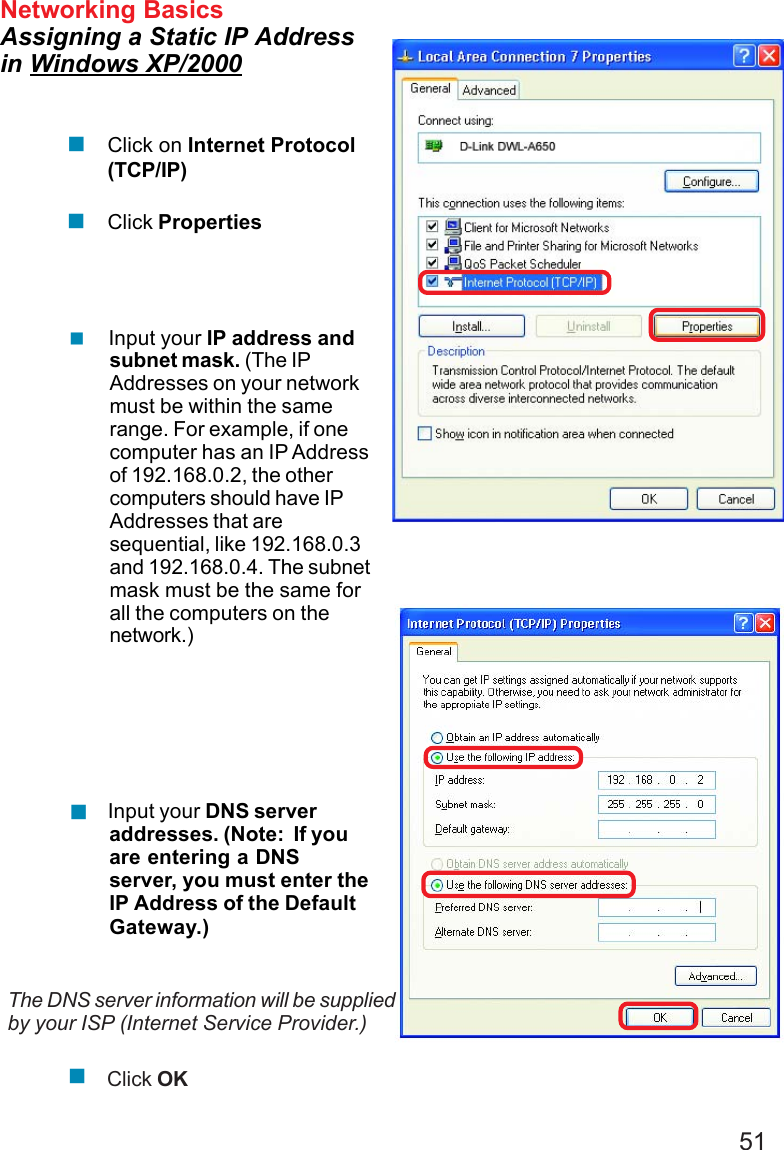 51 Input your IP address andsubnet mask. (The IPAddresses on your networkmust be within the samerange. For example, if onecomputer has an IP Addressof 192.168.0.2, the othercomputers should have IPAddresses that aresequential, like 192.168.0.3and 192.168.0.4. The subnetmask must be the same forall the computers on thenetwork.)Networking BasicsAssigning a Static IP Addressin Windows XP/2000 Input your DNS serveraddresses. (Note:  If youare entering a DNSserver, you must enter theIP Address of the DefaultGateway.)The DNS server information will be suppliedby your ISP (Internet Service Provider.)Click OKClick on Internet Protocol(TCP/IP)Click Properties