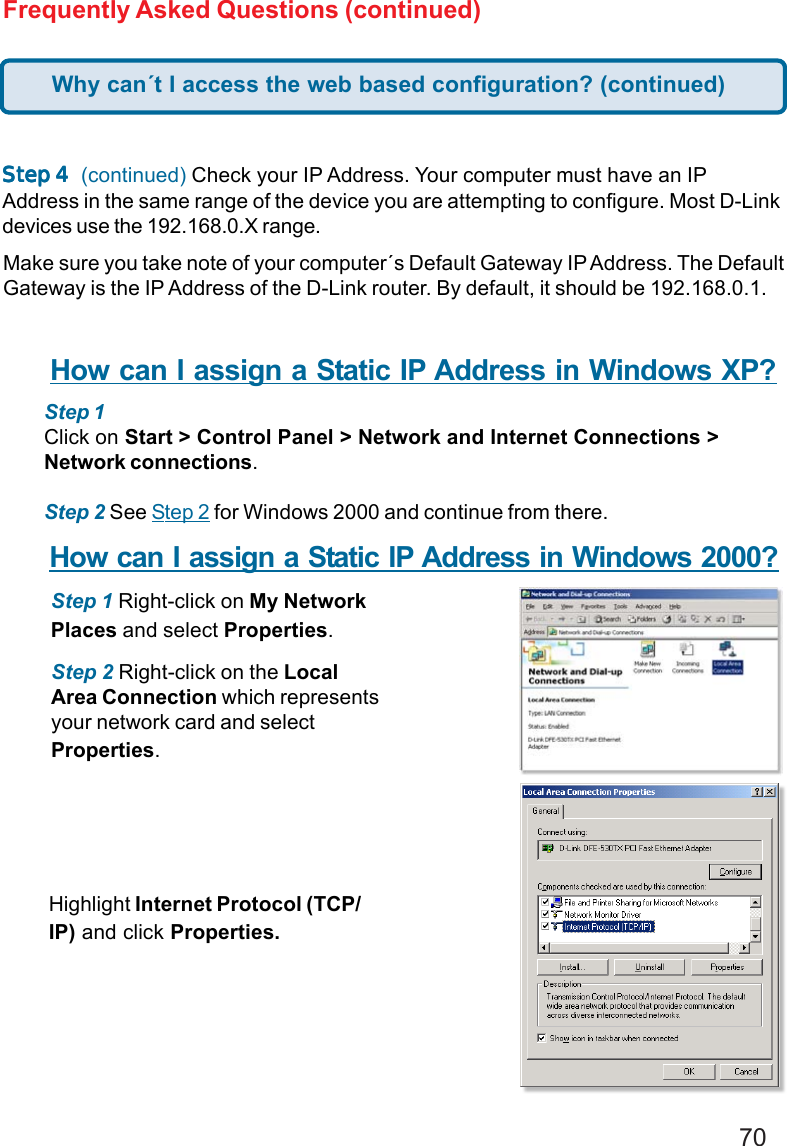 70Frequently Asked Questions (continued)SteSteSteSteStep 4p 4p 4p 4p 4  (continued) Check your IP Address. Your computer must have an IPAddress in the same range of the device you are attempting to configure. Most D-Linkdevices use the 192.168.0.X range.Make sure you take note of your computer´s Default Gateway IP Address. The DefaultGateway is the IP Address of the D-Link router. By default, it should be 192.168.0.1.How can I assign a Static IP Address in Windows XP?Step 1Click on Start &gt; Control Panel &gt; Network and Internet Connections &gt;Network connections.Step 2 See Step 2 for Windows 2000 and continue from there.How can I assign a Static IP Address in Windows 2000?Step 1 Right-click on My NetworkPlaces and select Properties.Step 2 Right-click on the LocalArea Connection which representsyour network card and selectProperties.Highlight Internet Protocol (TCP/IP) and click Properties.Why can´t I access the web based configuration? (continued)