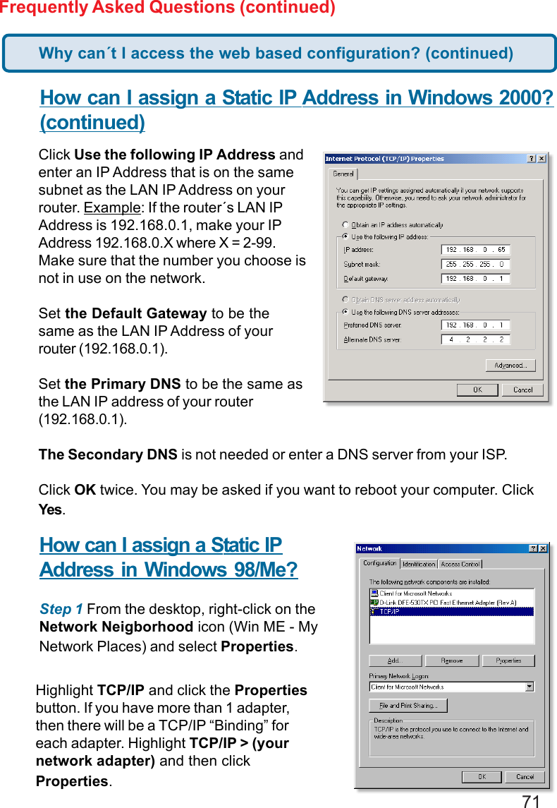 71Frequently Asked Questions (continued)How can I assign a Static IP Address in Windows 2000?(continued)Click Use the following IP Address andenter an IP Address that is on the samesubnet as the LAN IP Address on yourrouter. Example: If the router´s LAN IPAddress is 192.168.0.1, make your IPAddress 192.168.0.X where X = 2-99.Make sure that the number you choose isnot in use on the network.Set the Default Gateway to be thesame as the LAN IP Address of yourrouter (192.168.0.1).Set the Primary DNS to be the same asthe LAN IP address of your router(192.168.0.1).The Secondary DNS is not needed or enter a DNS server from your ISP.Click OK twice. You may be asked if you want to reboot your computer. ClickYes.How can I assign a Static IPAddress in Windows 98/Me?Step 1 From the desktop, right-click on theNetwork Neigborhood icon (Win ME - MyNetwork Places) and select Properties.Highlight TCP/IP and click the Propertiesbutton. If you have more than 1 adapter,then there will be a TCP/IP “Binding” foreach adapter. Highlight TCP/IP &gt; (yournetwork adapter) and then clickProperties.Why can´t I access the web based configuration? (continued)