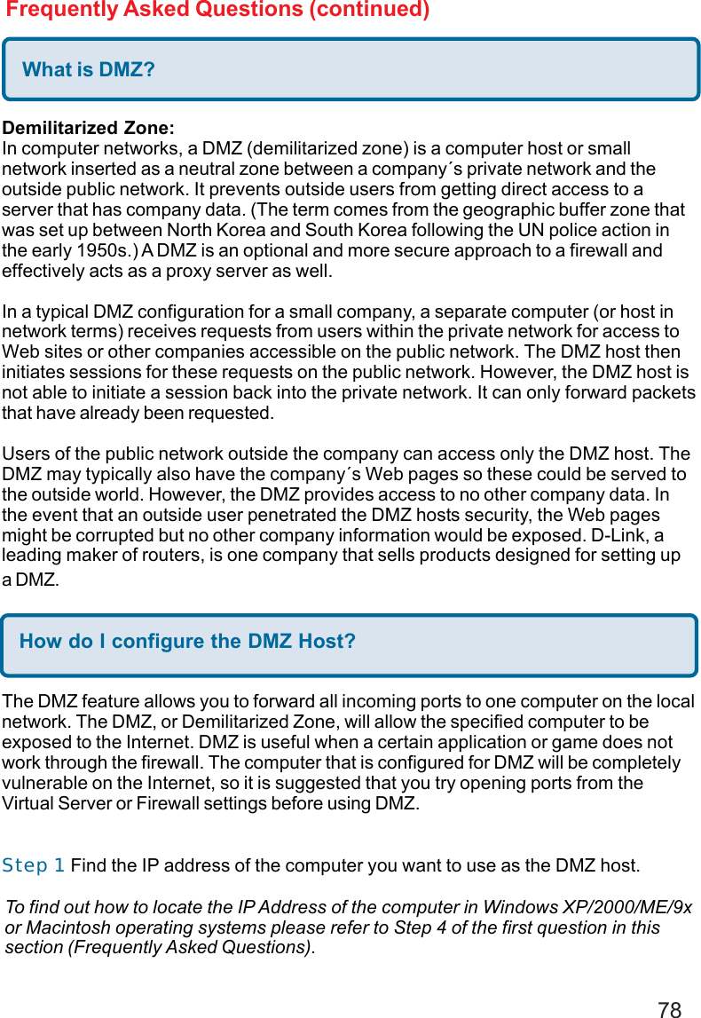 78Frequently Asked Questions (continued)What is DMZ?Demilitarized Zone:In computer networks, a DMZ (demilitarized zone) is a computer host or smallnetwork inserted as a neutral zone between a company´s private network and theoutside public network. It prevents outside users from getting direct access to aserver that has company data. (The term comes from the geographic buffer zone thatwas set up between North Korea and South Korea following the UN police action inthe early 1950s.) A DMZ is an optional and more secure approach to a firewall andeffectively acts as a proxy server as well.In a typical DMZ configuration for a small company, a separate computer (or host innetwork terms) receives requests from users within the private network for access toWeb sites or other companies accessible on the public network. The DMZ host theninitiates sessions for these requests on the public network. However, the DMZ host isnot able to initiate a session back into the private network. It can only forward packetsthat have already been requested.Users of the public network outside the company can access only the DMZ host. TheDMZ may typically also have the company´s Web pages so these could be served tothe outside world. However, the DMZ provides access to no other company data. Inthe event that an outside user penetrated the DMZ hosts security, the Web pagesmight be corrupted but no other company information would be exposed. D-Link, aleading maker of routers, is one company that sells products designed for setting upa DMZ.How do I configure the DMZ Host?The DMZ feature allows you to forward all incoming ports to one computer on the localnetwork. The DMZ, or Demilitarized Zone, will allow the specified computer to beexposed to the Internet. DMZ is useful when a certain application or game does notwork through the firewall. The computer that is configured for DMZ will be completelyvulnerable on the Internet, so it is suggested that you try opening ports from theVirtual Server or Firewall settings before using DMZ.Step 1 Find the IP address of the computer you want to use as the DMZ host.To find out how to locate the IP Address of the computer in Windows XP/2000/ME/9xor Macintosh operating systems please refer to Step 4 of the first question in thissection (Frequently Asked Questions).